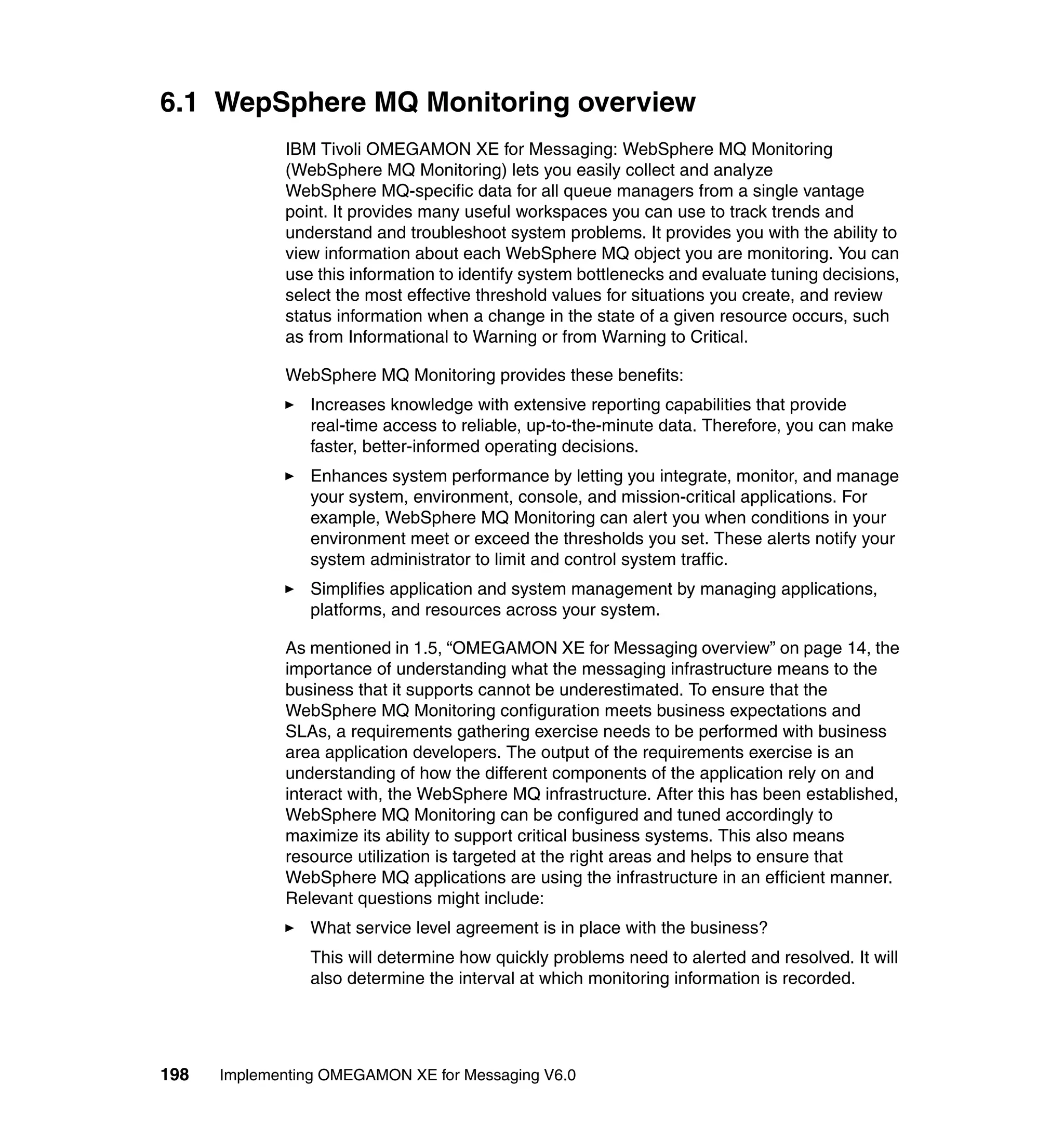 6.1 WepSphere MQ Monitoring overview
             IBM Tivoli OMEGAMON XE for Messaging: WebSphere MQ Monitoring
             (WebSphere MQ Monitoring) lets you easily collect and analyze
             WebSphere MQ-specific data for all queue managers from a single vantage
             point. It provides many useful workspaces you can use to track trends and
             understand and troubleshoot system problems. It provides you with the ability to
             view information about each WebSphere MQ object you are monitoring. You can
             use this information to identify system bottlenecks and evaluate tuning decisions,
             select the most effective threshold values for situations you create, and review
             status information when a change in the state of a given resource occurs, such
             as from Informational to Warning or from Warning to Critical.

             WebSphere MQ Monitoring provides these benefits:
                Increases knowledge with extensive reporting capabilities that provide
                real-time access to reliable, up-to-the-minute data. Therefore, you can make
                faster, better-informed operating decisions.
                Enhances system performance by letting you integrate, monitor, and manage
                your system, environment, console, and mission-critical applications. For
                example, WebSphere MQ Monitoring can alert you when conditions in your
                environment meet or exceed the thresholds you set. These alerts notify your
                system administrator to limit and control system traffic.
                Simplifies application and system management by managing applications,
                platforms, and resources across your system.

             As mentioned in 1.5, “OMEGAMON XE for Messaging overview” on page 14, the
             importance of understanding what the messaging infrastructure means to the
             business that it supports cannot be underestimated. To ensure that the
             WebSphere MQ Monitoring configuration meets business expectations and
             SLAs, a requirements gathering exercise needs to be performed with business
             area application developers. The output of the requirements exercise is an
             understanding of how the different components of the application rely on and
             interact with, the WebSphere MQ infrastructure. After this has been established,
             WebSphere MQ Monitoring can be configured and tuned accordingly to
             maximize its ability to support critical business systems. This also means
             resource utilization is targeted at the right areas and helps to ensure that
             WebSphere MQ applications are using the infrastructure in an efficient manner.
             Relevant questions might include:
                What service level agreement is in place with the business?
                This will determine how quickly problems need to alerted and resolved. It will
                also determine the interval at which monitoring information is recorded.




198   Implementing OMEGAMON XE for Messaging V6.0
 