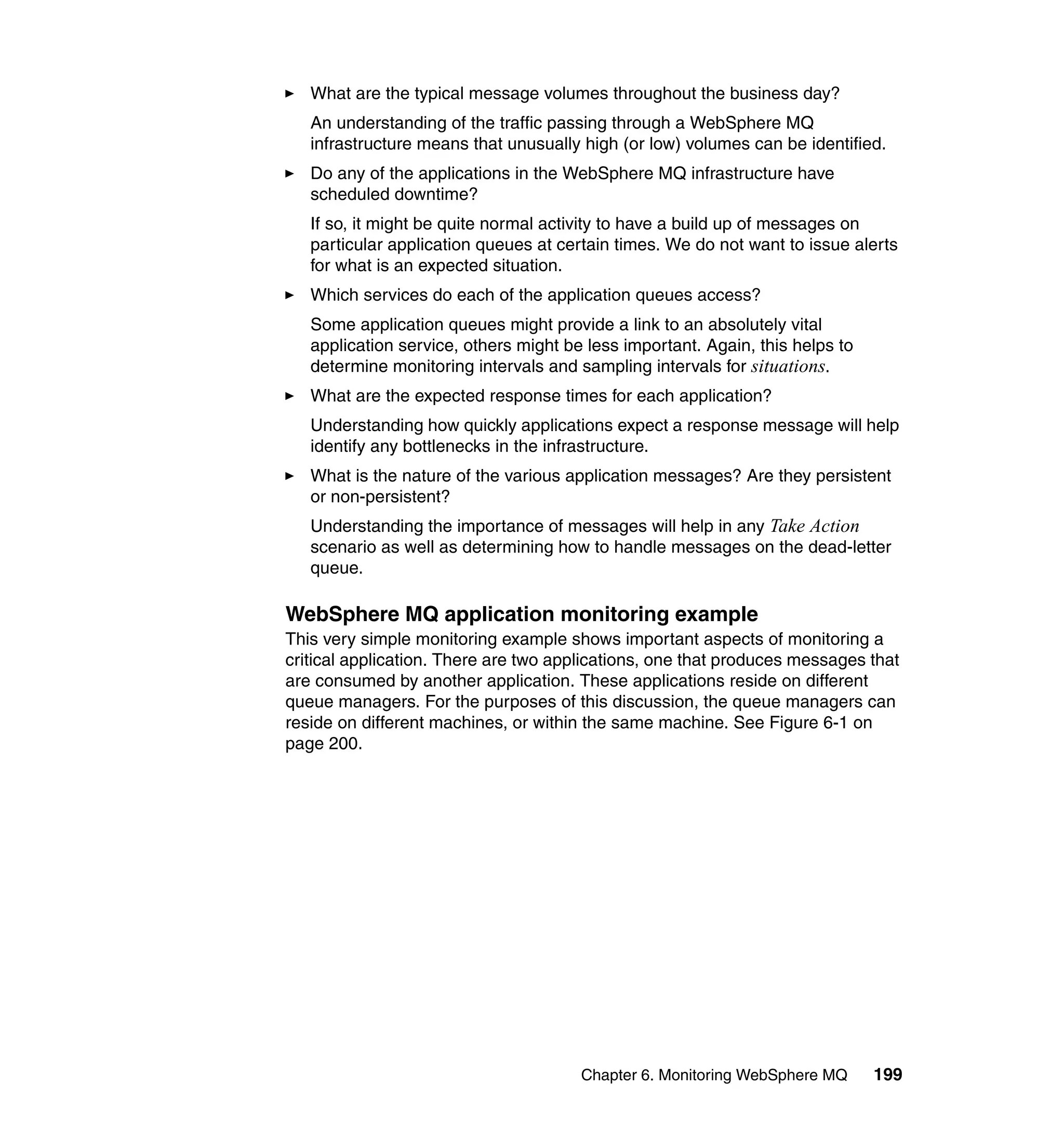 What are the typical message volumes throughout the business day?
   An understanding of the traffic passing through a WebSphere MQ
   infrastructure means that unusually high (or low) volumes can be identified.
   Do any of the applications in the WebSphere MQ infrastructure have
   scheduled downtime?
   If so, it might be quite normal activity to have a build up of messages on
   particular application queues at certain times. We do not want to issue alerts
   for what is an expected situation.
   Which services do each of the application queues access?
   Some application queues might provide a link to an absolutely vital
   application service, others might be less important. Again, this helps to
   determine monitoring intervals and sampling intervals for situations.
   What are the expected response times for each application?
   Understanding how quickly applications expect a response message will help
   identify any bottlenecks in the infrastructure.
   What is the nature of the various application messages? Are they persistent
   or non-persistent?
   Understanding the importance of messages will help in any Take Action
   scenario as well as determining how to handle messages on the dead-letter
   queue.

WebSphere MQ application monitoring example
This very simple monitoring example shows important aspects of monitoring a
critical application. There are two applications, one that produces messages that
are consumed by another application. These applications reside on different
queue managers. For the purposes of this discussion, the queue managers can
reside on different machines, or within the same machine. See Figure 6-1 on
page 200.




                                       Chapter 6. Monitoring WebSphere MQ      199
 