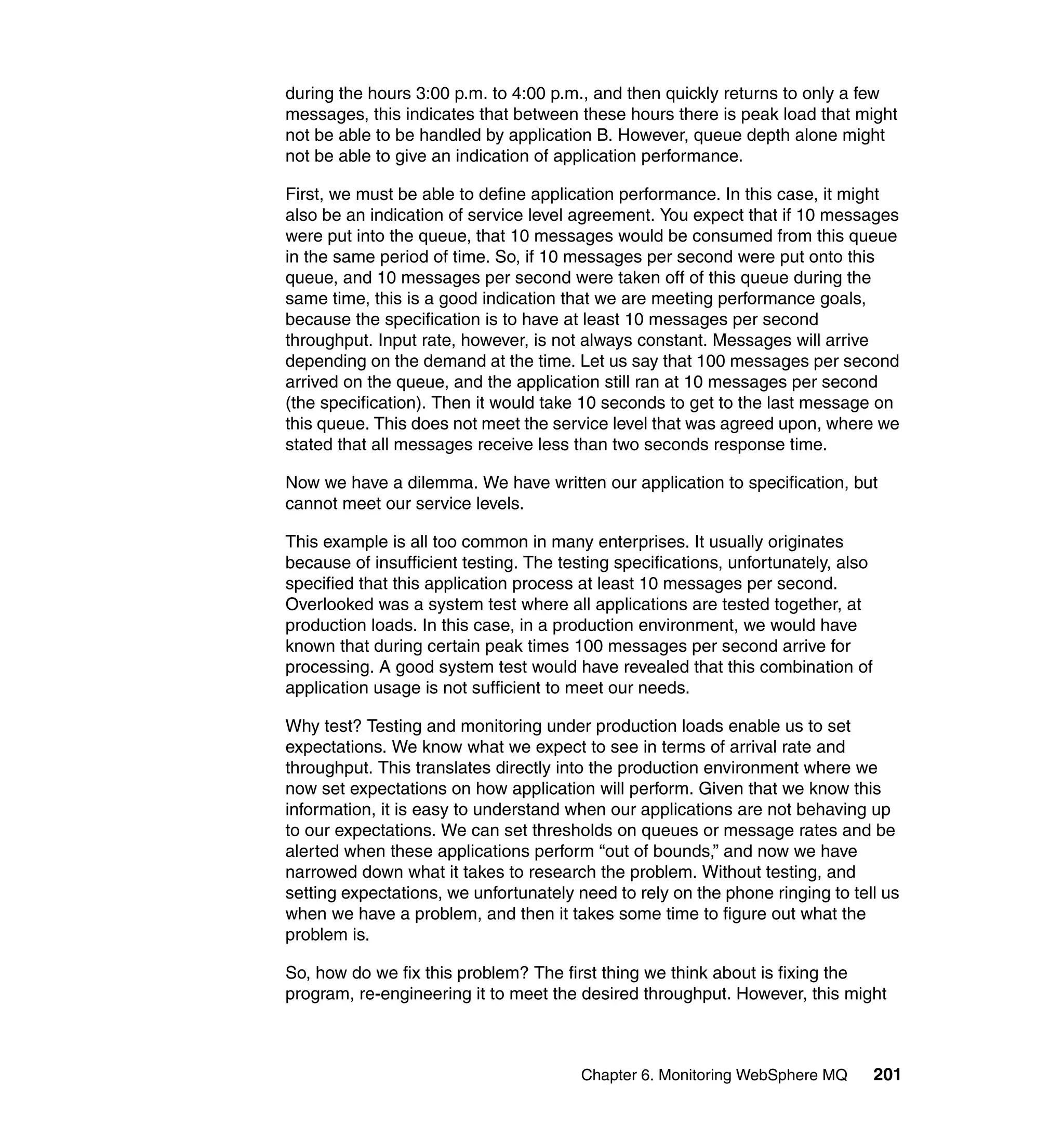 during the hours 3:00 p.m. to 4:00 p.m., and then quickly returns to only a few
messages, this indicates that between these hours there is peak load that might
not be able to be handled by application B. However, queue depth alone might
not be able to give an indication of application performance.

First, we must be able to define application performance. In this case, it might
also be an indication of service level agreement. You expect that if 10 messages
were put into the queue, that 10 messages would be consumed from this queue
in the same period of time. So, if 10 messages per second were put onto this
queue, and 10 messages per second were taken off of this queue during the
same time, this is a good indication that we are meeting performance goals,
because the specification is to have at least 10 messages per second
throughput. Input rate, however, is not always constant. Messages will arrive
depending on the demand at the time. Let us say that 100 messages per second
arrived on the queue, and the application still ran at 10 messages per second
(the specification). Then it would take 10 seconds to get to the last message on
this queue. This does not meet the service level that was agreed upon, where we
stated that all messages receive less than two seconds response time.

Now we have a dilemma. We have written our application to specification, but
cannot meet our service levels.

This example is all too common in many enterprises. It usually originates
because of insufficient testing. The testing specifications, unfortunately, also
specified that this application process at least 10 messages per second.
Overlooked was a system test where all applications are tested together, at
production loads. In this case, in a production environment, we would have
known that during certain peak times 100 messages per second arrive for
processing. A good system test would have revealed that this combination of
application usage is not sufficient to meet our needs.

Why test? Testing and monitoring under production loads enable us to set
expectations. We know what we expect to see in terms of arrival rate and
throughput. This translates directly into the production environment where we
now set expectations on how application will perform. Given that we know this
information, it is easy to understand when our applications are not behaving up
to our expectations. We can set thresholds on queues or message rates and be
alerted when these applications perform “out of bounds,” and now we have
narrowed down what it takes to research the problem. Without testing, and
setting expectations, we unfortunately need to rely on the phone ringing to tell us
when we have a problem, and then it takes some time to figure out what the
problem is.

So, how do we fix this problem? The first thing we think about is fixing the
program, re-engineering it to meet the desired throughput. However, this might



                                        Chapter 6. Monitoring WebSphere MQ         201
 