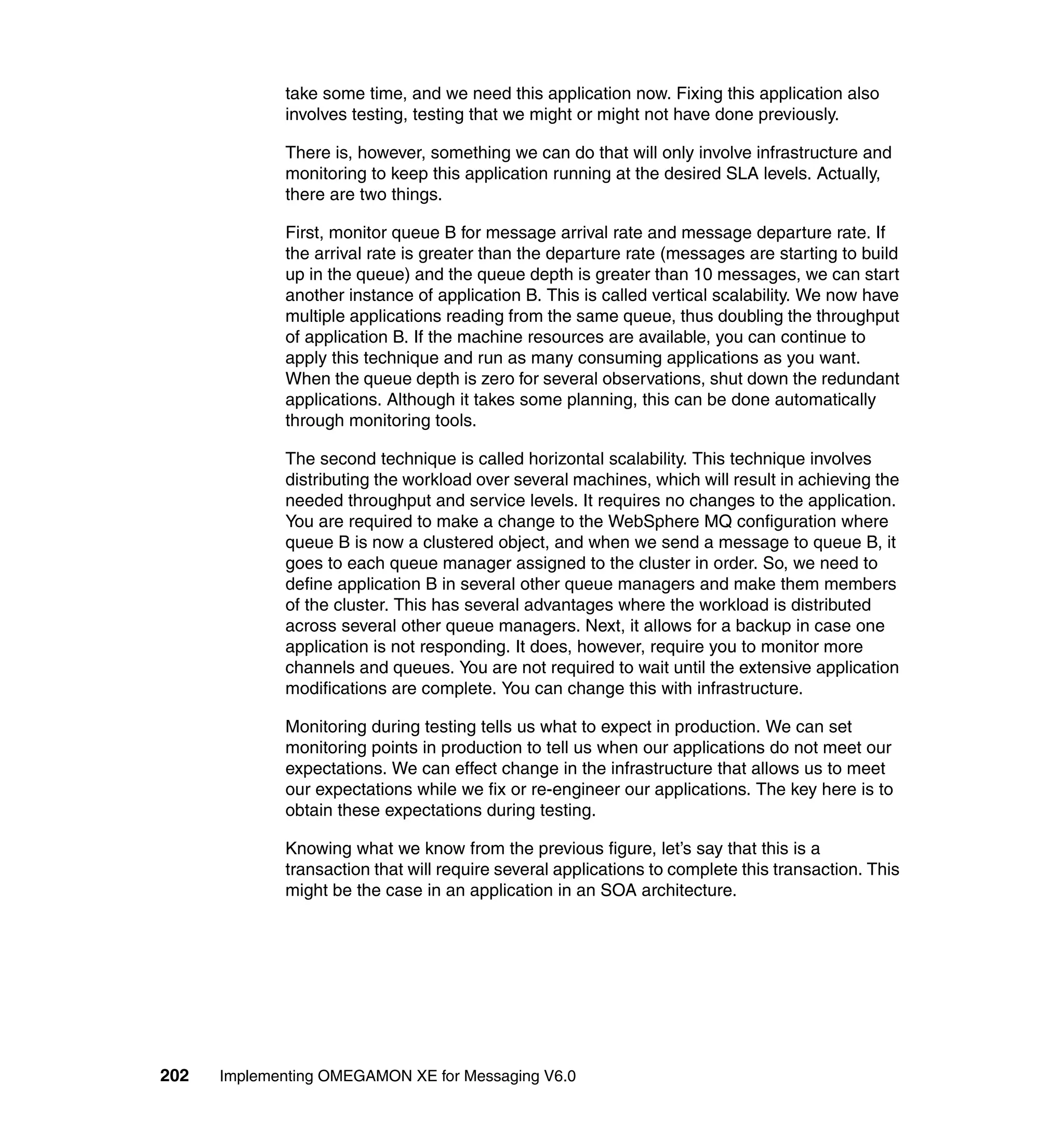 take some time, and we need this application now. Fixing this application also
             involves testing, testing that we might or might not have done previously.

             There is, however, something we can do that will only involve infrastructure and
             monitoring to keep this application running at the desired SLA levels. Actually,
             there are two things.

             First, monitor queue B for message arrival rate and message departure rate. If
             the arrival rate is greater than the departure rate (messages are starting to build
             up in the queue) and the queue depth is greater than 10 messages, we can start
             another instance of application B. This is called vertical scalability. We now have
             multiple applications reading from the same queue, thus doubling the throughput
             of application B. If the machine resources are available, you can continue to
             apply this technique and run as many consuming applications as you want.
             When the queue depth is zero for several observations, shut down the redundant
             applications. Although it takes some planning, this can be done automatically
             through monitoring tools.

             The second technique is called horizontal scalability. This technique involves
             distributing the workload over several machines, which will result in achieving the
             needed throughput and service levels. It requires no changes to the application.
             You are required to make a change to the WebSphere MQ configuration where
             queue B is now a clustered object, and when we send a message to queue B, it
             goes to each queue manager assigned to the cluster in order. So, we need to
             define application B in several other queue managers and make them members
             of the cluster. This has several advantages where the workload is distributed
             across several other queue managers. Next, it allows for a backup in case one
             application is not responding. It does, however, require you to monitor more
             channels and queues. You are not required to wait until the extensive application
             modifications are complete. You can change this with infrastructure.

             Monitoring during testing tells us what to expect in production. We can set
             monitoring points in production to tell us when our applications do not meet our
             expectations. We can effect change in the infrastructure that allows us to meet
             our expectations while we fix or re-engineer our applications. The key here is to
             obtain these expectations during testing.

             Knowing what we know from the previous figure, let’s say that this is a
             transaction that will require several applications to complete this transaction. This
             might be the case in an application in an SOA architecture.




202   Implementing OMEGAMON XE for Messaging V6.0
 