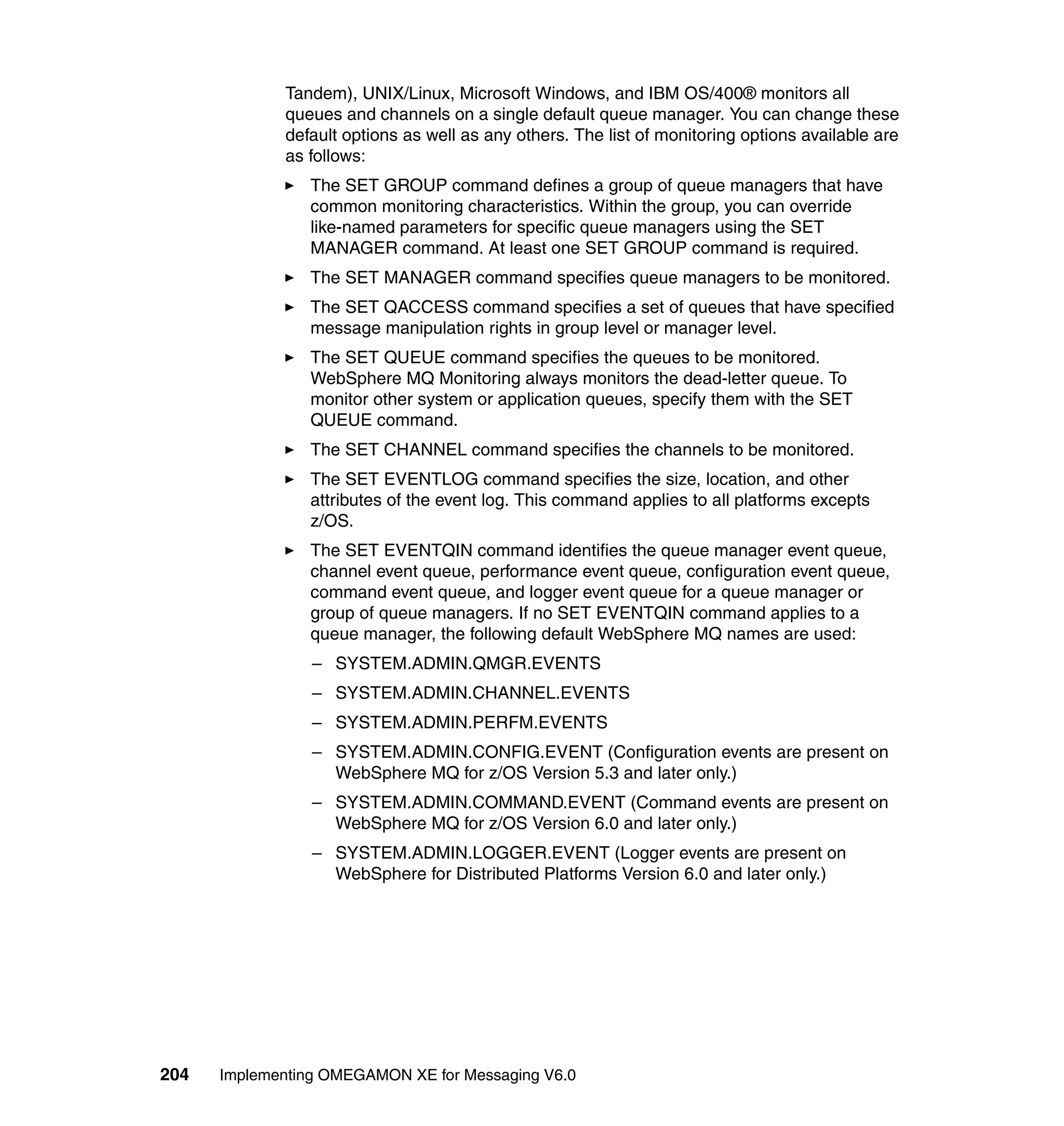 Tandem), UNIX/Linux, Microsoft Windows, and IBM OS/400® monitors all
             queues and channels on a single default queue manager. You can change these
             default options as well as any others. The list of monitoring options available are
             as follows:
                The SET GROUP command defines a group of queue managers that have
                common monitoring characteristics. Within the group, you can override
                like-named parameters for specific queue managers using the SET
                MANAGER command. At least one SET GROUP command is required.
                The SET MANAGER command specifies queue managers to be monitored.
                The SET QACCESS command specifies a set of queues that have specified
                message manipulation rights in group level or manager level.
                The SET QUEUE command specifies the queues to be monitored.
                WebSphere MQ Monitoring always monitors the dead-letter queue. To
                monitor other system or application queues, specify them with the SET
                QUEUE command.
                The SET CHANNEL command specifies the channels to be monitored.
                The SET EVENTLOG command specifies the size, location, and other
                attributes of the event log. This command applies to all platforms excepts
                z/OS.
                The SET EVENTQIN command identifies the queue manager event queue,
                channel event queue, performance event queue, configuration event queue,
                command event queue, and logger event queue for a queue manager or
                group of queue managers. If no SET EVENTQIN command applies to a
                queue manager, the following default WebSphere MQ names are used:
                 – SYSTEM.ADMIN.QMGR.EVENTS
                 – SYSTEM.ADMIN.CHANNEL.EVENTS
                 – SYSTEM.ADMIN.PERFM.EVENTS
                 – SYSTEM.ADMIN.CONFIG.EVENT (Configuration events are present on
                   WebSphere MQ for z/OS Version 5.3 and later only.)
                 – SYSTEM.ADMIN.COMMAND.EVENT (Command events are present on
                   WebSphere MQ for z/OS Version 6.0 and later only.)
                 – SYSTEM.ADMIN.LOGGER.EVENT (Logger events are present on
                   WebSphere for Distributed Platforms Version 6.0 and later only.)




204   Implementing OMEGAMON XE for Messaging V6.0
 