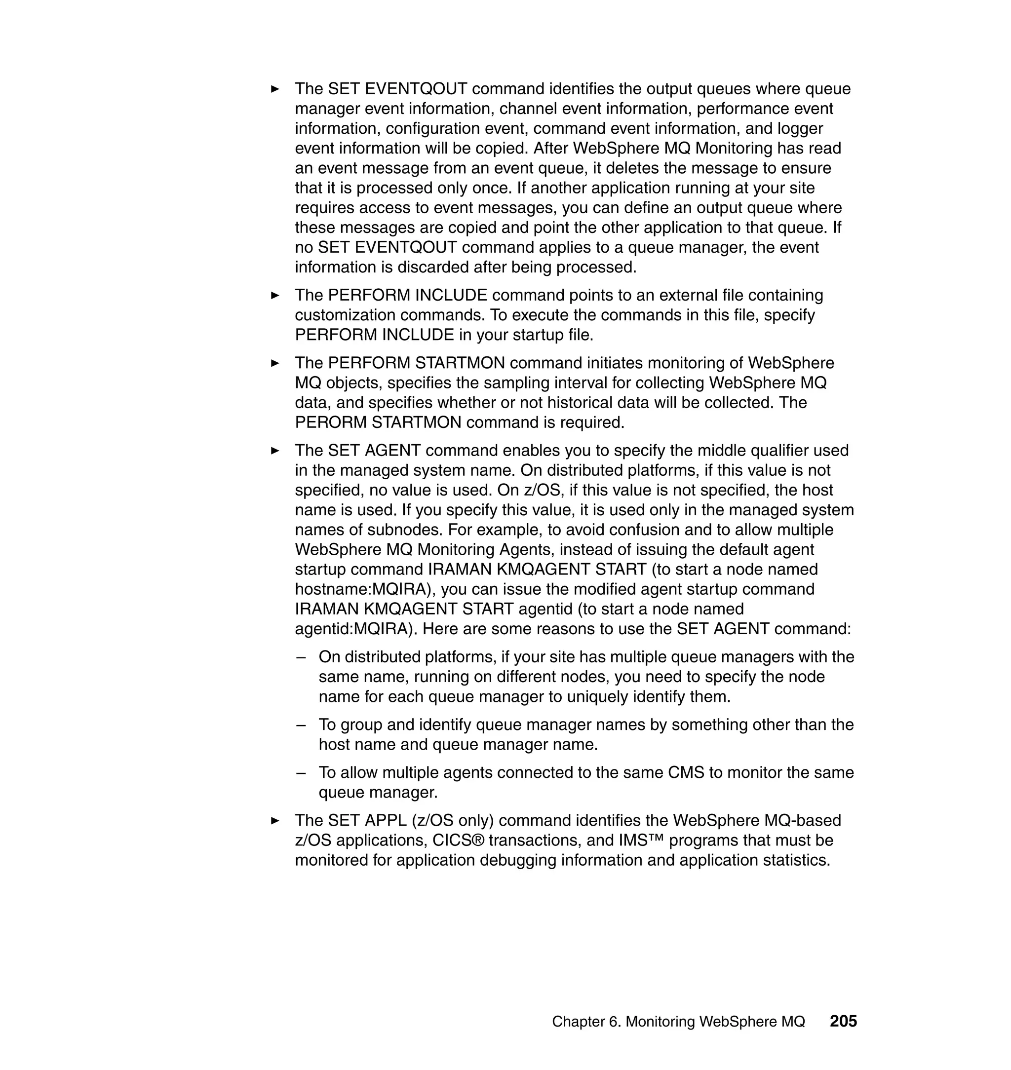 The SET EVENTQOUT command identifies the output queues where queue
manager event information, channel event information, performance event
information, configuration event, command event information, and logger
event information will be copied. After WebSphere MQ Monitoring has read
an event message from an event queue, it deletes the message to ensure
that it is processed only once. If another application running at your site
requires access to event messages, you can define an output queue where
these messages are copied and point the other application to that queue. If
no SET EVENTQOUT command applies to a queue manager, the event
information is discarded after being processed.
The PERFORM INCLUDE command points to an external file containing
customization commands. To execute the commands in this file, specify
PERFORM INCLUDE in your startup file.
The PERFORM STARTMON command initiates monitoring of WebSphere
MQ objects, specifies the sampling interval for collecting WebSphere MQ
data, and specifies whether or not historical data will be collected. The
PERORM STARTMON command is required.
The SET AGENT command enables you to specify the middle qualifier used
in the managed system name. On distributed platforms, if this value is not
specified, no value is used. On z/OS, if this value is not specified, the host
name is used. If you specify this value, it is used only in the managed system
names of subnodes. For example, to avoid confusion and to allow multiple
WebSphere MQ Monitoring Agents, instead of issuing the default agent
startup command IRAMAN KMQAGENT START (to start a node named
hostname:MQIRA), you can issue the modified agent startup command
IRAMAN KMQAGENT START agentid (to start a node named
agentid:MQIRA). Here are some reasons to use the SET AGENT command:
– On distributed platforms, if your site has multiple queue managers with the
  same name, running on different nodes, you need to specify the node
  name for each queue manager to uniquely identify them.
– To group and identify queue manager names by something other than the
  host name and queue manager name.
– To allow multiple agents connected to the same CMS to monitor the same
  queue manager.
The SET APPL (z/OS only) command identifies the WebSphere MQ-based
z/OS applications, CICS® transactions, and IMS™ programs that must be
monitored for application debugging information and application statistics.




                                   Chapter 6. Monitoring WebSphere MQ     205
 