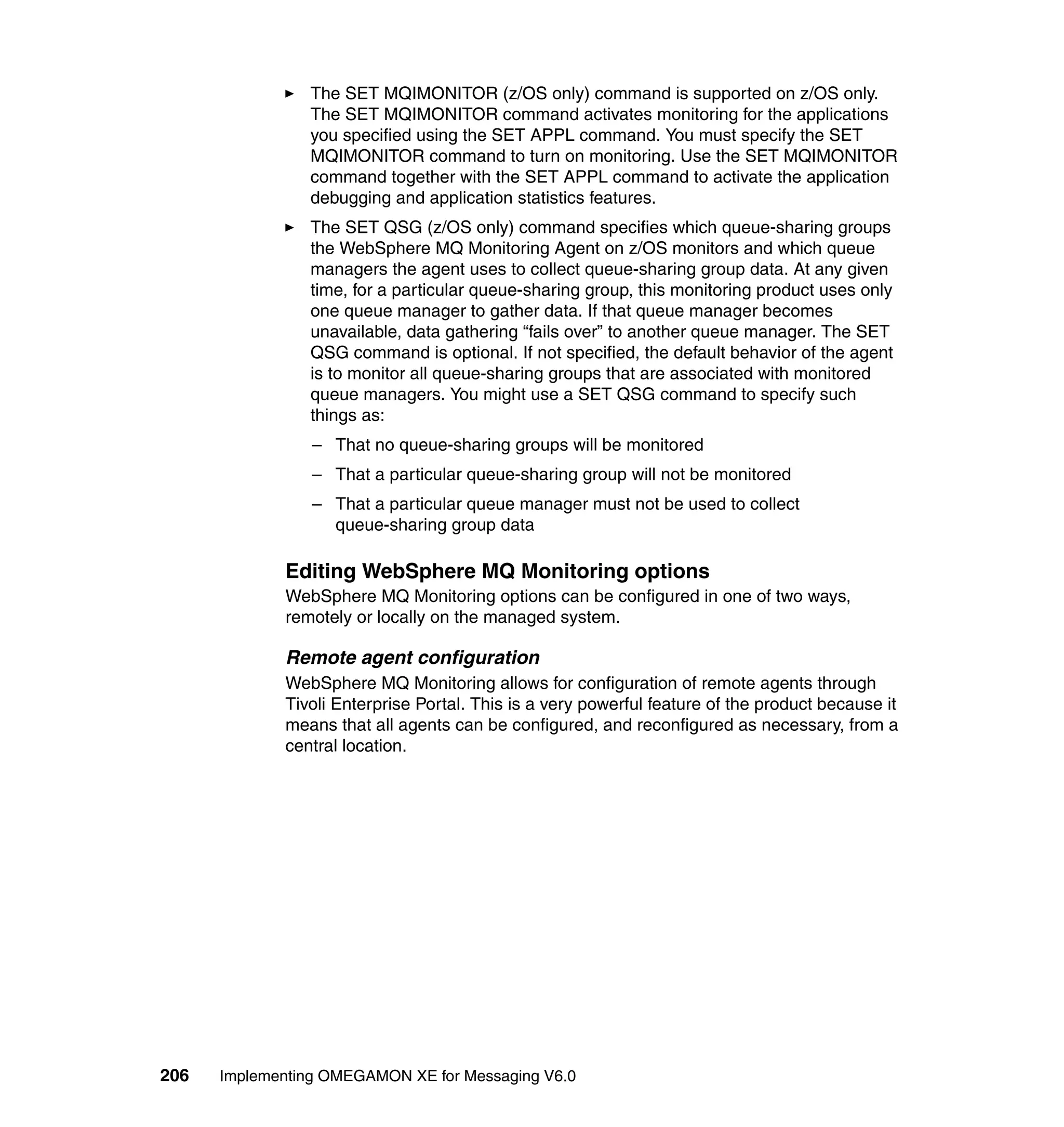 The SET MQIMONITOR (z/OS only) command is supported on z/OS only.
                The SET MQIMONITOR command activates monitoring for the applications
                you specified using the SET APPL command. You must specify the SET
                MQIMONITOR command to turn on monitoring. Use the SET MQIMONITOR
                command together with the SET APPL command to activate the application
                debugging and application statistics features.
                The SET QSG (z/OS only) command specifies which queue-sharing groups
                the WebSphere MQ Monitoring Agent on z/OS monitors and which queue
                managers the agent uses to collect queue-sharing group data. At any given
                time, for a particular queue-sharing group, this monitoring product uses only
                one queue manager to gather data. If that queue manager becomes
                unavailable, data gathering “fails over” to another queue manager. The SET
                QSG command is optional. If not specified, the default behavior of the agent
                is to monitor all queue-sharing groups that are associated with monitored
                queue managers. You might use a SET QSG command to specify such
                things as:
                 – That no queue-sharing groups will be monitored
                 – That a particular queue-sharing group will not be monitored
                 – That a particular queue manager must not be used to collect
                   queue-sharing group data

             Editing WebSphere MQ Monitoring options
             WebSphere MQ Monitoring options can be configured in one of two ways,
             remotely or locally on the managed system.

             Remote agent configuration
             WebSphere MQ Monitoring allows for configuration of remote agents through
             Tivoli Enterprise Portal. This is a very powerful feature of the product because it
             means that all agents can be configured, and reconfigured as necessary, from a
             central location.




206   Implementing OMEGAMON XE for Messaging V6.0
 