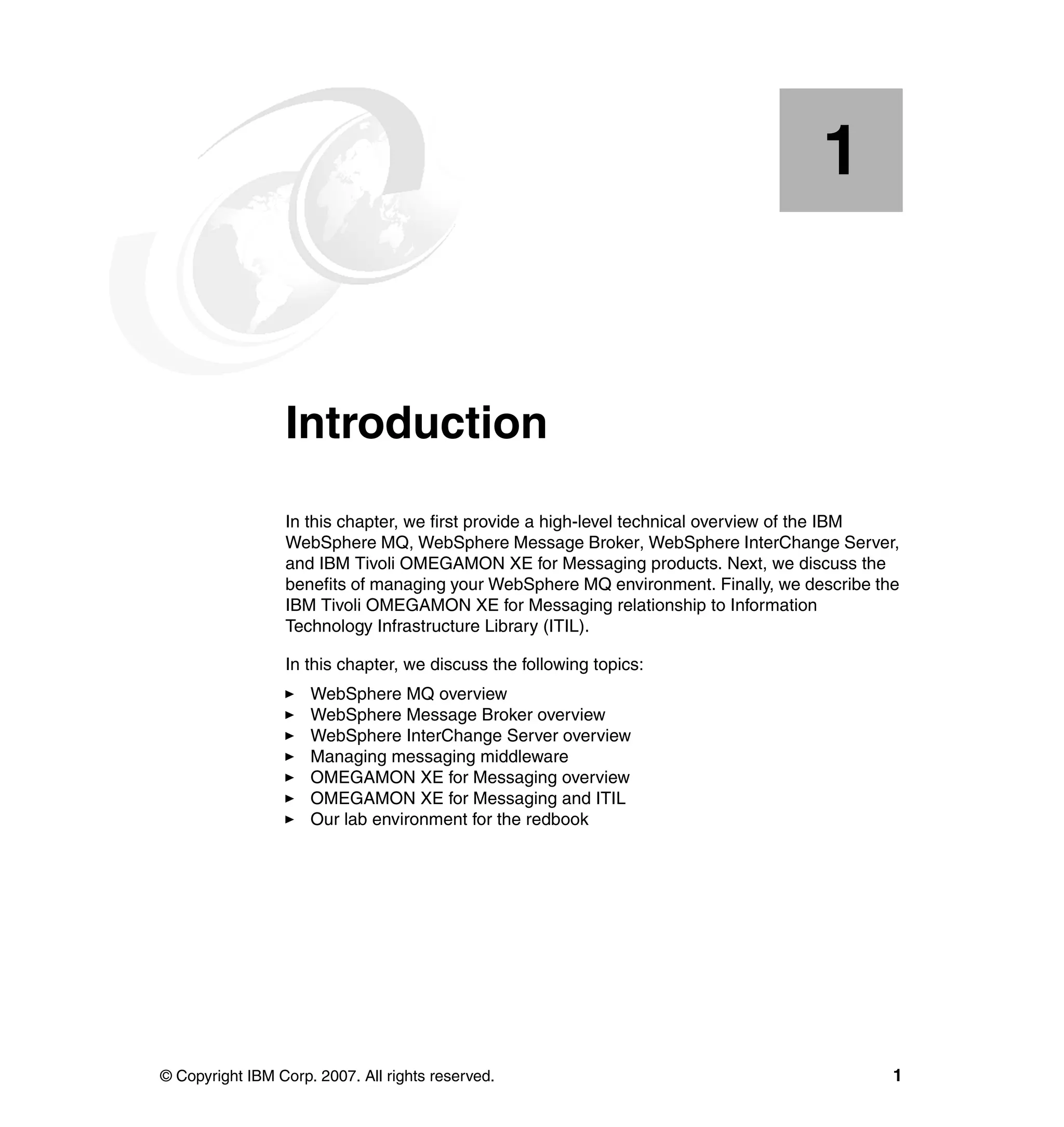 1


    Chapter 1.   Introduction
                 In this chapter, we first provide a high-level technical overview of the IBM
                 WebSphere MQ, WebSphere Message Broker, WebSphere InterChange Server,
                 and IBM Tivoli OMEGAMON XE for Messaging products. Next, we discuss the
                 benefits of managing your WebSphere MQ environment. Finally, we describe the
                 IBM Tivoli OMEGAMON XE for Messaging relationship to Information
                 Technology Infrastructure Library (ITIL).

                 In this chapter, we discuss the following topics:
                     WebSphere MQ overview
                     WebSphere Message Broker overview
                     WebSphere InterChange Server overview
                     Managing messaging middleware
                     OMEGAMON XE for Messaging overview
                     OMEGAMON XE for Messaging and ITIL
                     Our lab environment for the redbook




© Copyright IBM Corp. 2007. All rights reserved.                                            1
 