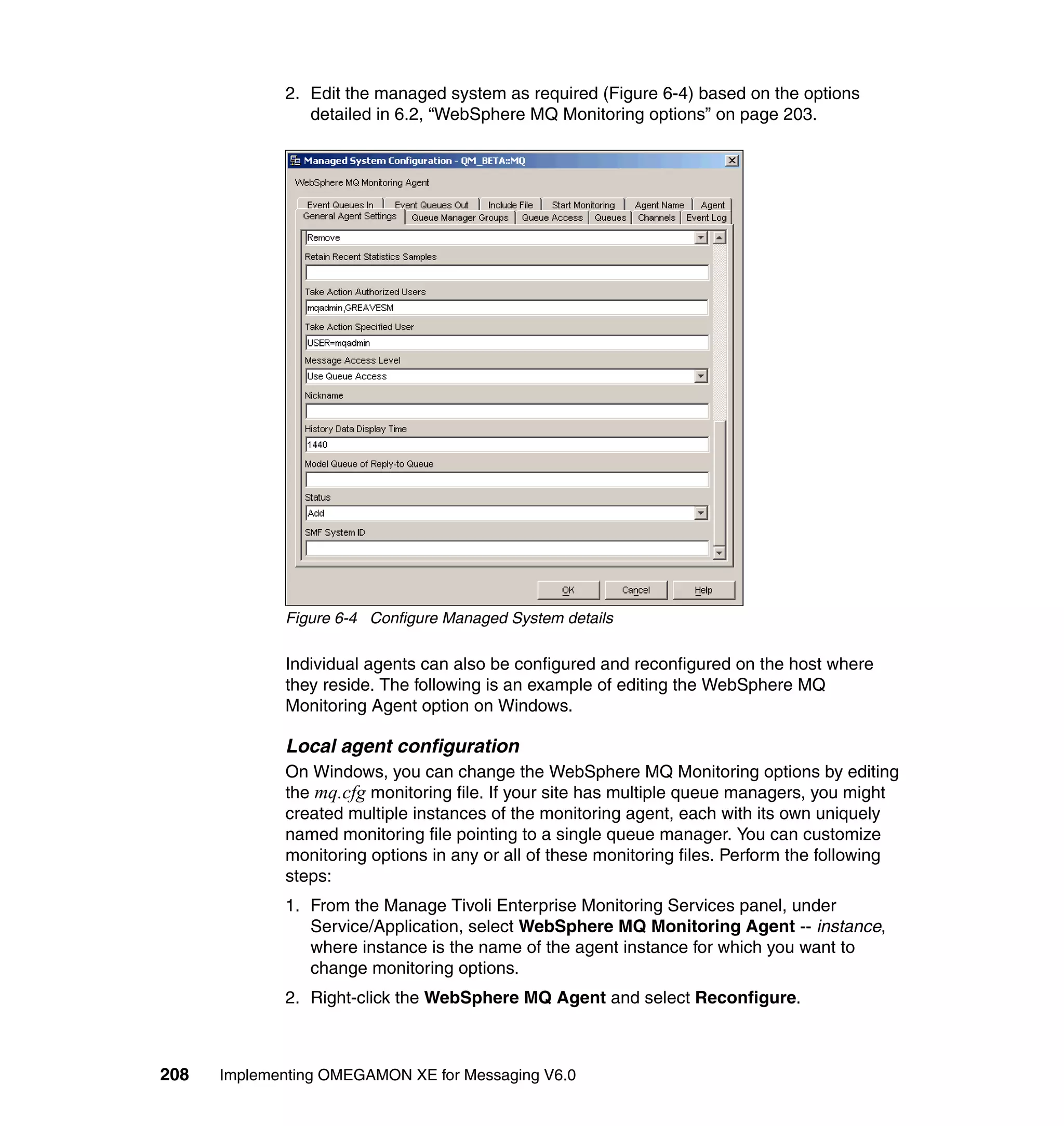 2. Edit the managed system as required (Figure 6-4) based on the options
                detailed in 6.2, “WebSphere MQ Monitoring options” on page 203.




             Figure 6-4 Configure Managed System details

             Individual agents can also be configured and reconfigured on the host where
             they reside. The following is an example of editing the WebSphere MQ
             Monitoring Agent option on Windows.

             Local agent configuration
             On Windows, you can change the WebSphere MQ Monitoring options by editing
             the mq.cfg monitoring file. If your site has multiple queue managers, you might
             created multiple instances of the monitoring agent, each with its own uniquely
             named monitoring file pointing to a single queue manager. You can customize
             monitoring options in any or all of these monitoring files. Perform the following
             steps:
             1. From the Manage Tivoli Enterprise Monitoring Services panel, under
                Service/Application, select WebSphere MQ Monitoring Agent -- instance,
                where instance is the name of the agent instance for which you want to
                change monitoring options.
             2. Right-click the WebSphere MQ Agent and select Reconfigure.



208   Implementing OMEGAMON XE for Messaging V6.0
 