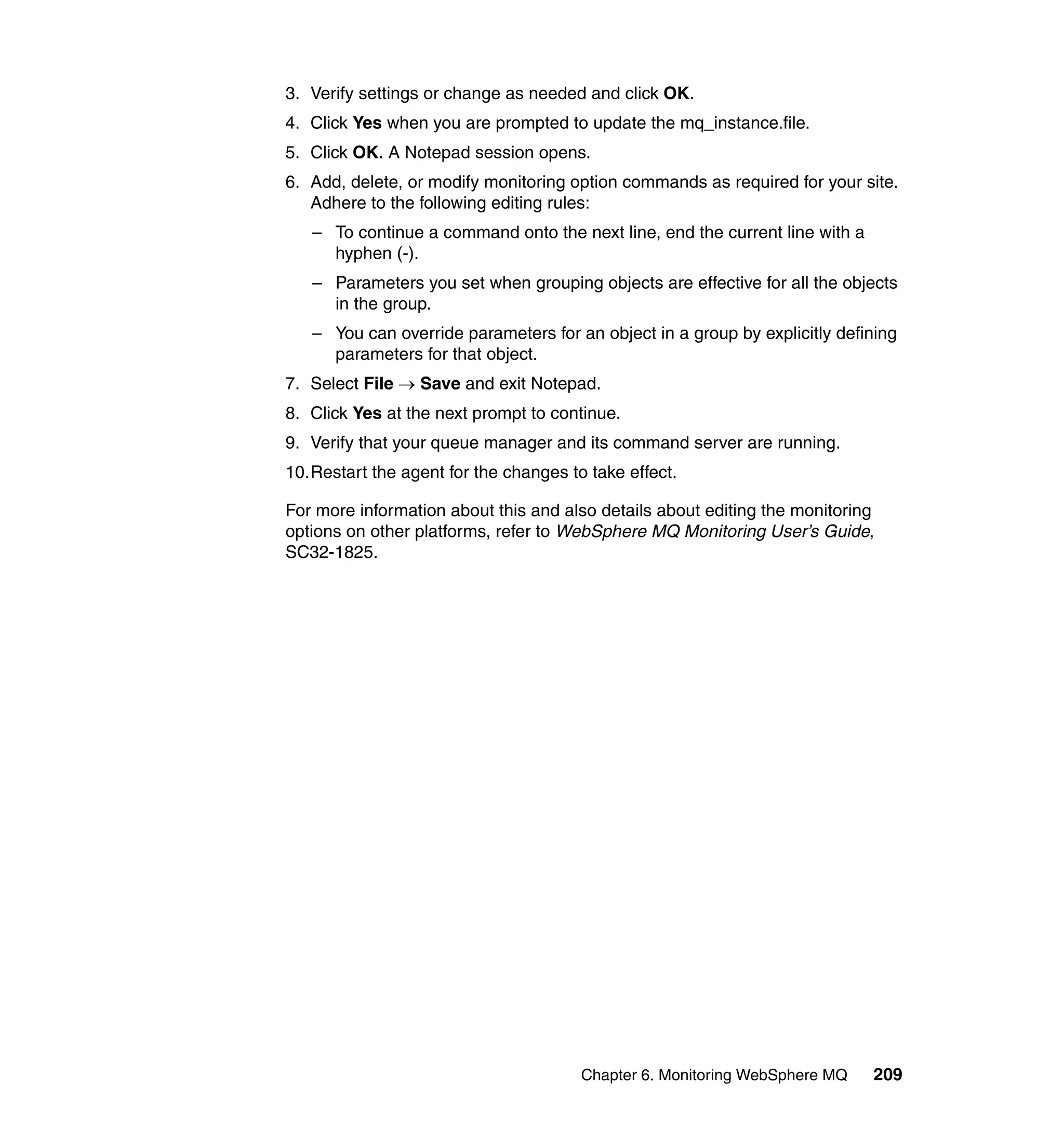 3. Verify settings or change as needed and click OK.
4. Click Yes when you are prompted to update the mq_instance.file.
5. Click OK. A Notepad session opens.
6. Add, delete, or modify monitoring option commands as required for your site.
   Adhere to the following editing rules:
   – To continue a command onto the next line, end the current line with a
     hyphen (-).
   – Parameters you set when grouping objects are effective for all the objects
     in the group.
   – You can override parameters for an object in a group by explicitly defining
     parameters for that object.
7. Select File → Save and exit Notepad.
8. Click Yes at the next prompt to continue.
9. Verify that your queue manager and its command server are running.
10.Restart the agent for the changes to take effect.

For more information about this and also details about editing the monitoring
options on other platforms, refer to WebSphere MQ Monitoring User’s Guide,
SC32-1825.




                                       Chapter 6. Monitoring WebSphere MQ    209
 