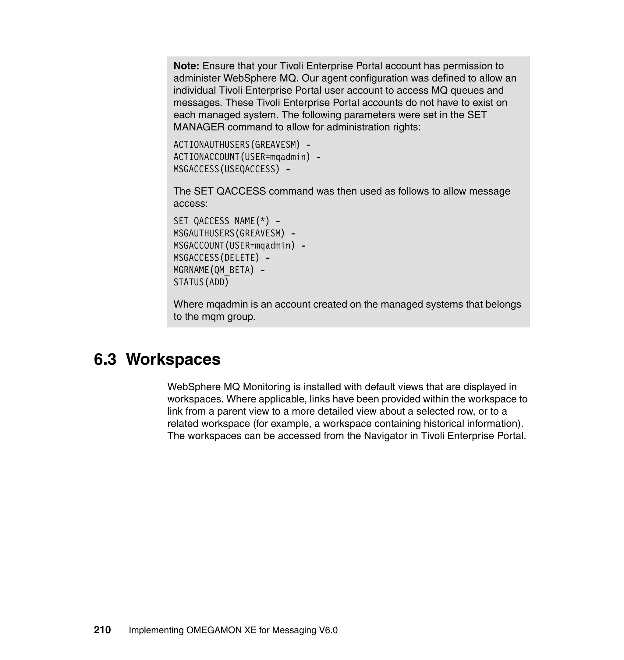 Note: Ensure that your Tivoli Enterprise Portal account has permission to
               administer WebSphere MQ. Our agent configuration was defined to allow an
               individual Tivoli Enterprise Portal user account to access MQ queues and
               messages. These Tivoli Enterprise Portal accounts do not have to exist on
               each managed system. The following parameters were set in the SET
               MANAGER command to allow for administration rights:
               ACTIONAUTHUSERS(GREAVESM) -
               ACTIONACCOUNT(USER=mqadmin) -
               MSGACCESS(USEQACCESS) -

               The SET QACCESS command was then used as follows to allow message
               access:
               SET QACCESS NAME(*) -
               MSGAUTHUSERS(GREAVESM) -
               MSGACCOUNT(USER=mqadmin) -
               MSGACCESS(DELETE) -
               MGRNAME(QM_BETA) -
               STATUS(ADD)

               Where mqadmin is an account created on the managed systems that belongs
               to the mqm group.



6.3 Workspaces
             WebSphere MQ Monitoring is installed with default views that are displayed in
             workspaces. Where applicable, links have been provided within the workspace to
             link from a parent view to a more detailed view about a selected row, or to a
             related workspace (for example, a workspace containing historical information).
             The workspaces can be accessed from the Navigator in Tivoli Enterprise Portal.




210   Implementing OMEGAMON XE for Messaging V6.0
 