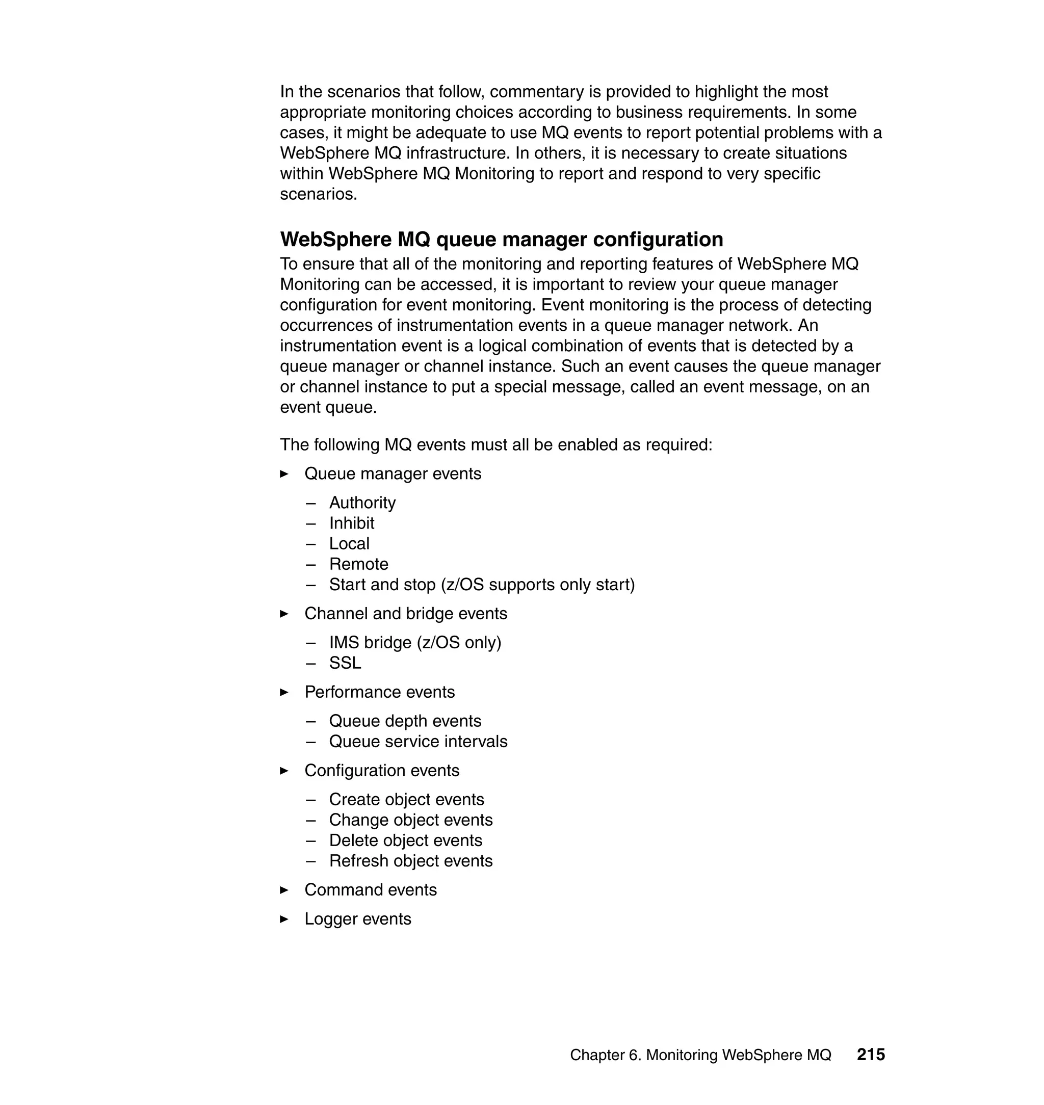In the scenarios that follow, commentary is provided to highlight the most
appropriate monitoring choices according to business requirements. In some
cases, it might be adequate to use MQ events to report potential problems with a
WebSphere MQ infrastructure. In others, it is necessary to create situations
within WebSphere MQ Monitoring to report and respond to very specific
scenarios.

WebSphere MQ queue manager configuration
To ensure that all of the monitoring and reporting features of WebSphere MQ
Monitoring can be accessed, it is important to review your queue manager
configuration for event monitoring. Event monitoring is the process of detecting
occurrences of instrumentation events in a queue manager network. An
instrumentation event is a logical combination of events that is detected by a
queue manager or channel instance. Such an event causes the queue manager
or channel instance to put a special message, called an event message, on an
event queue.

The following MQ events must all be enabled as required:
   Queue manager events
   –   Authority
   –   Inhibit
   –   Local
   –   Remote
   –   Start and stop (z/OS supports only start)
   Channel and bridge events
   – IMS bridge (z/OS only)
   – SSL
   Performance events
   – Queue depth events
   – Queue service intervals
   Configuration events
   –   Create object events
   –   Change object events
   –   Delete object events
   –   Refresh object events
   Command events
   Logger events




                                       Chapter 6. Monitoring WebSphere MQ   215
 