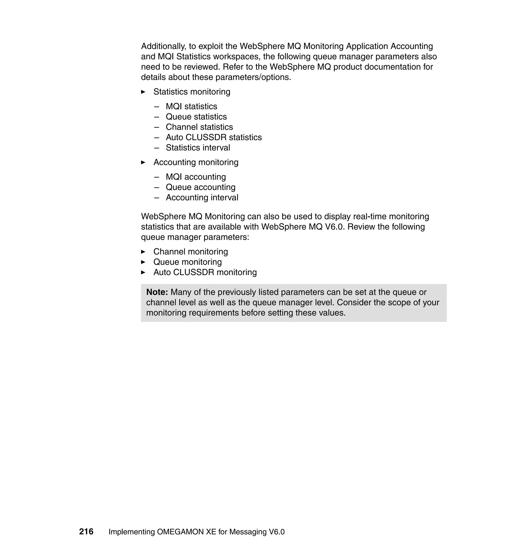 Additionally, to exploit the WebSphere MQ Monitoring Application Accounting
             and MQI Statistics workspaces, the following queue manager parameters also
             need to be reviewed. Refer to the WebSphere MQ product documentation for
             details about these parameters/options.
                Statistics monitoring
                 –   MQI statistics
                 –   Queue statistics
                 –   Channel statistics
                 –   Auto CLUSSDR statistics
                 –   Statistics interval
                Accounting monitoring
                 – MQI accounting
                 – Queue accounting
                 – Accounting interval

             WebSphere MQ Monitoring can also be used to display real-time monitoring
             statistics that are available with WebSphere MQ V6.0. Review the following
             queue manager parameters:
                Channel monitoring
                Queue monitoring
                Auto CLUSSDR monitoring

               Note: Many of the previously listed parameters can be set at the queue or
               channel level as well as the queue manager level. Consider the scope of your
               monitoring requirements before setting these values.




216   Implementing OMEGAMON XE for Messaging V6.0
 