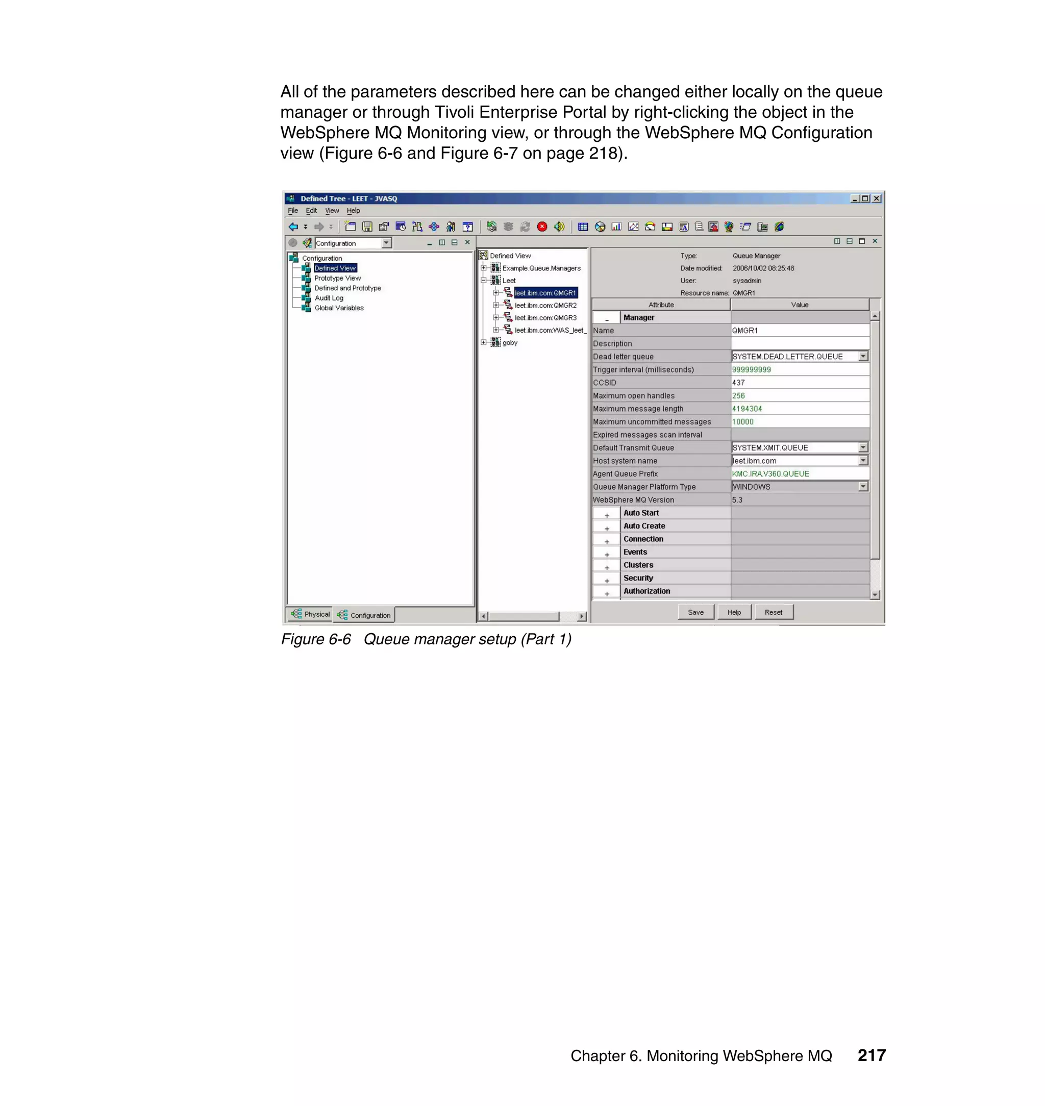 All of the parameters described here can be changed either locally on the queue
manager or through Tivoli Enterprise Portal by right-clicking the object in the
WebSphere MQ Monitoring view, or through the WebSphere MQ Configuration
view (Figure 6-6 and Figure 6-7 on page 218).




Figure 6-6 Queue manager setup (Part 1)




                                      Chapter 6. Monitoring WebSphere MQ   217
 