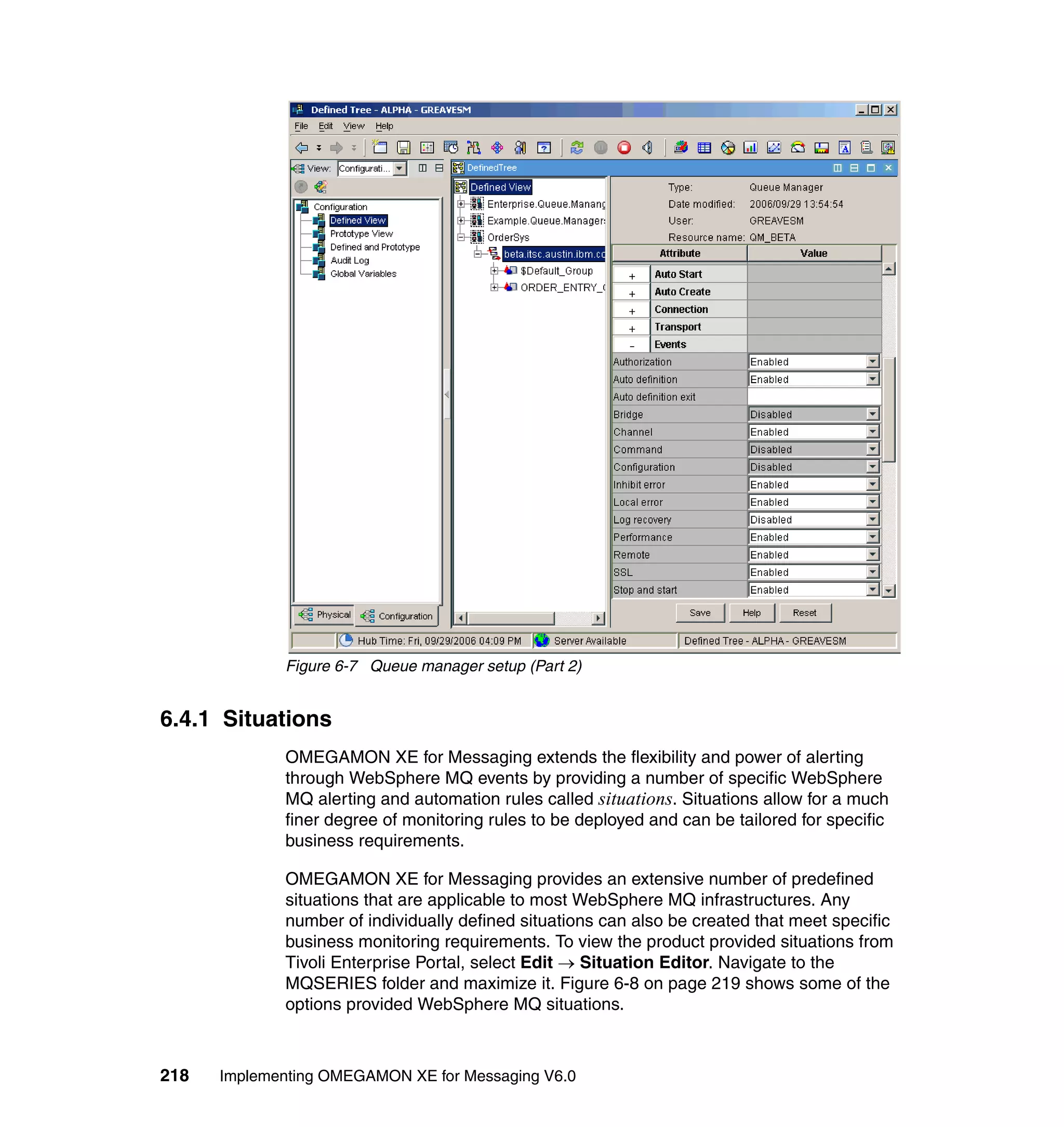 Figure 6-7 Queue manager setup (Part 2)


6.4.1 Situations
             OMEGAMON XE for Messaging extends the flexibility and power of alerting
             through WebSphere MQ events by providing a number of specific WebSphere
             MQ alerting and automation rules called situations. Situations allow for a much
             finer degree of monitoring rules to be deployed and can be tailored for specific
             business requirements.

             OMEGAMON XE for Messaging provides an extensive number of predefined
             situations that are applicable to most WebSphere MQ infrastructures. Any
             number of individually defined situations can also be created that meet specific
             business monitoring requirements. To view the product provided situations from
             Tivoli Enterprise Portal, select Edit → Situation Editor. Navigate to the
             MQSERIES folder and maximize it. Figure 6-8 on page 219 shows some of the
             options provided WebSphere MQ situations.



218   Implementing OMEGAMON XE for Messaging V6.0
 