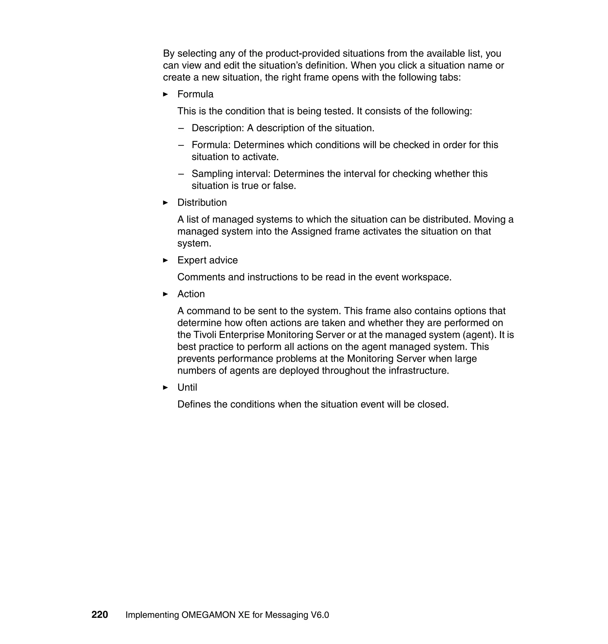 By selecting any of the product-provided situations from the available list, you
             can view and edit the situation’s definition. When you click a situation name or
             create a new situation, the right frame opens with the following tabs:
                Formula
                This is the condition that is being tested. It consists of the following:
                 – Description: A description of the situation.
                 – Formula: Determines which conditions will be checked in order for this
                   situation to activate.
                 – Sampling interval: Determines the interval for checking whether this
                   situation is true or false.
                Distribution
                A list of managed systems to which the situation can be distributed. Moving a
                managed system into the Assigned frame activates the situation on that
                system.
                Expert advice
                Comments and instructions to be read in the event workspace.
                Action
                A command to be sent to the system. This frame also contains options that
                determine how often actions are taken and whether they are performed on
                the Tivoli Enterprise Monitoring Server or at the managed system (agent). It is
                best practice to perform all actions on the agent managed system. This
                prevents performance problems at the Monitoring Server when large
                numbers of agents are deployed throughout the infrastructure.
                Until
                Defines the conditions when the situation event will be closed.




220   Implementing OMEGAMON XE for Messaging V6.0
 