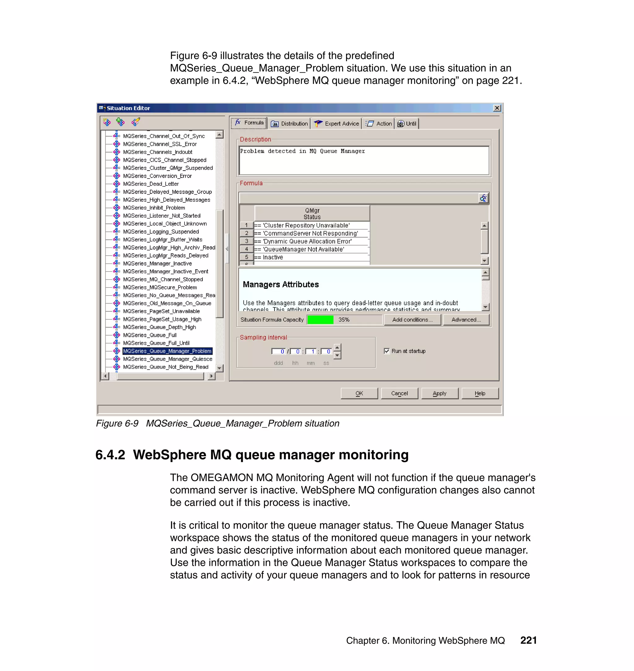 Figure 6-9 illustrates the details of the predefined
               MQSeries_Queue_Manager_Problem situation. We use this situation in an
               example in 6.4.2, “WebSphere MQ queue manager monitoring” on page 221.




Figure 6-9 MQSeries_Queue_Manager_Problem situation


6.4.2 WebSphere MQ queue manager monitoring
               The OMEGAMON MQ Monitoring Agent will not function if the queue manager's
               command server is inactive. WebSphere MQ configuration changes also cannot
               be carried out if this process is inactive.

               It is critical to monitor the queue manager status. The Queue Manager Status
               workspace shows the status of the monitored queue managers in your network
               and gives basic descriptive information about each monitored queue manager.
               Use the information in the Queue Manager Status workspaces to compare the
               status and activity of your queue managers and to look for patterns in resource




                                                      Chapter 6. Monitoring WebSphere MQ   221
 
