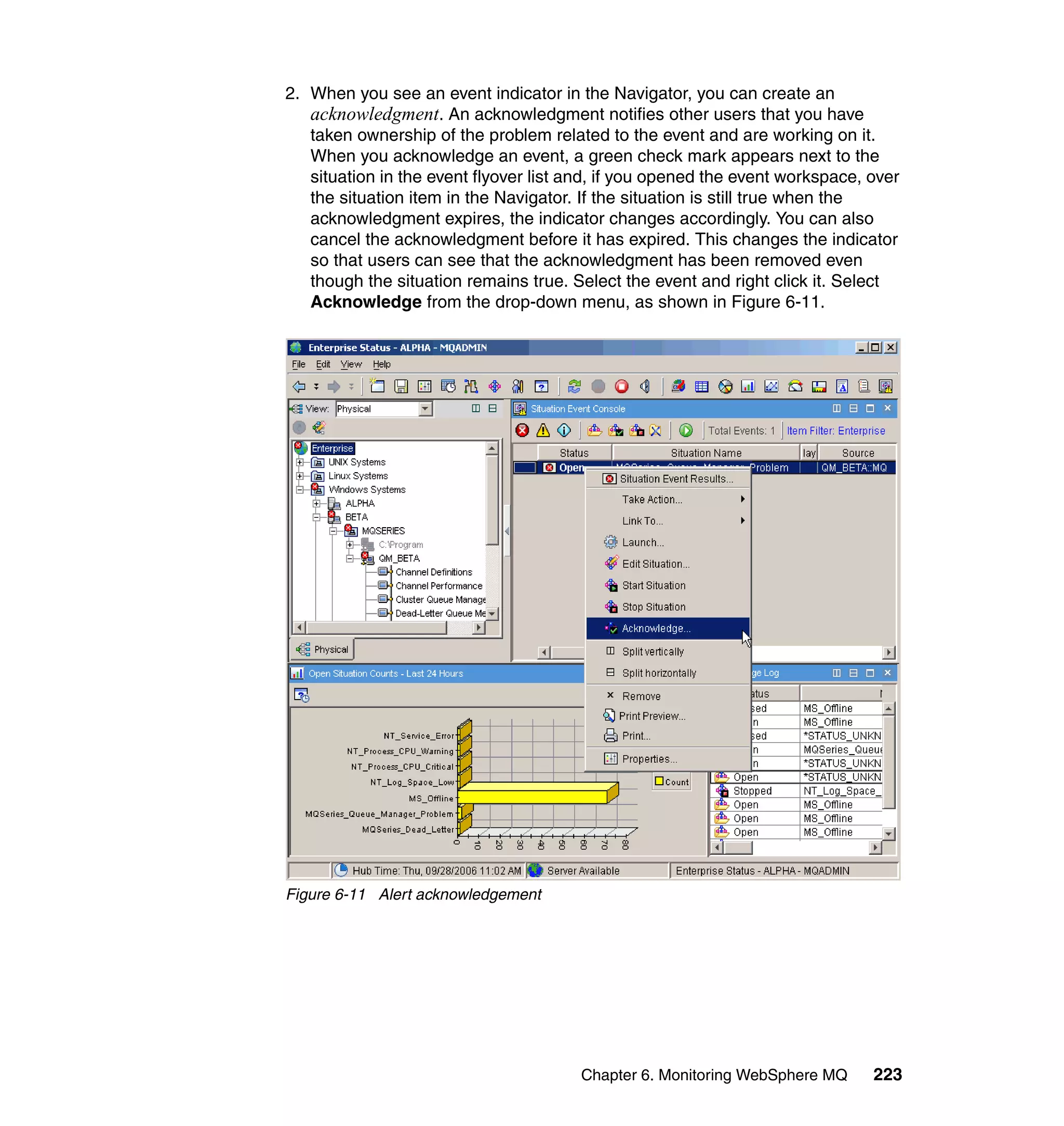 2. When you see an event indicator in the Navigator, you can create an
   acknowledgment. An acknowledgment notifies other users that you have
   taken ownership of the problem related to the event and are working on it.
   When you acknowledge an event, a green check mark appears next to the
   situation in the event flyover list and, if you opened the event workspace, over
   the situation item in the Navigator. If the situation is still true when the
   acknowledgment expires, the indicator changes accordingly. You can also
   cancel the acknowledgment before it has expired. This changes the indicator
   so that users can see that the acknowledgment has been removed even
   though the situation remains true. Select the event and right click it. Select
   Acknowledge from the drop-down menu, as shown in Figure 6-11.




Figure 6-11 Alert acknowledgement




                                       Chapter 6. Monitoring WebSphere MQ      223
 