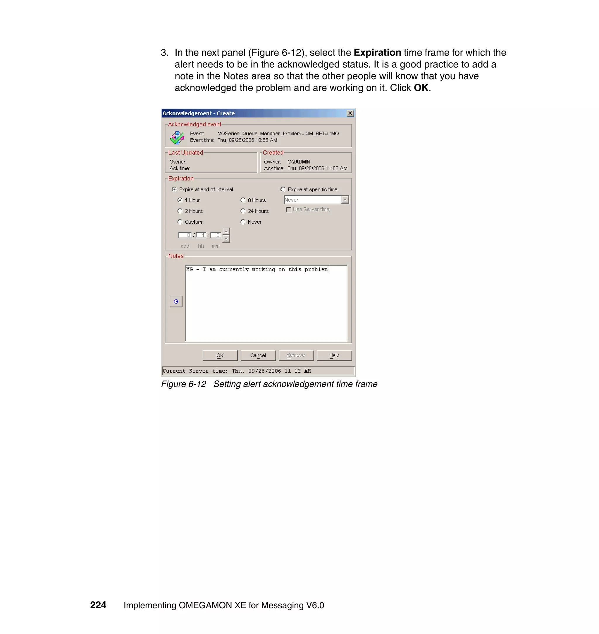 3. In the next panel (Figure 6-12), select the Expiration time frame for which the
                alert needs to be in the acknowledged status. It is a good practice to add a
                note in the Notes area so that the other people will know that you have
                acknowledged the problem and are working on it. Click OK.




             Figure 6-12 Setting alert acknowledgement time frame




224   Implementing OMEGAMON XE for Messaging V6.0
 