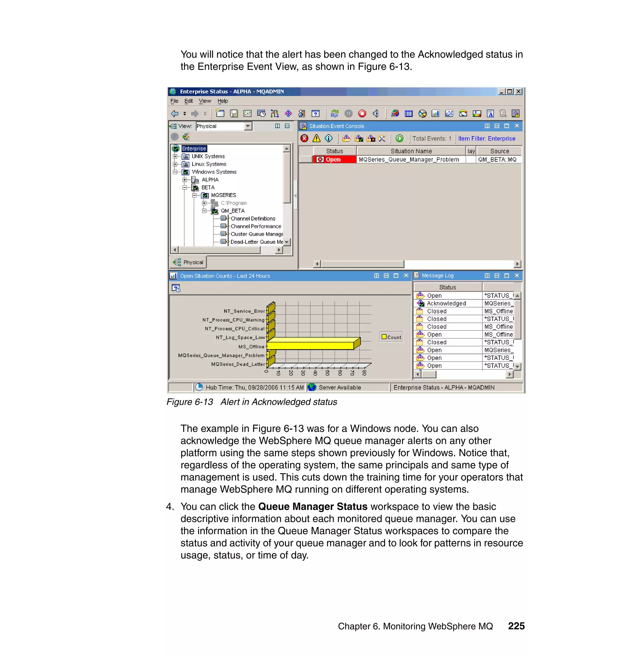 You will notice that the alert has been changed to the Acknowledged status in
   the Enterprise Event View, as shown in Figure 6-13.




Figure 6-13 Alert in Acknowledged status

   The example in Figure 6-13 was for a Windows node. You can also
   acknowledge the WebSphere MQ queue manager alerts on any other
   platform using the same steps shown previously for Windows. Notice that,
   regardless of the operating system, the same principals and same type of
   management is used. This cuts down the training time for your operators that
   manage WebSphere MQ running on different operating systems.
4. You can click the Queue Manager Status workspace to view the basic
   descriptive information about each monitored queue manager. You can use
   the information in the Queue Manager Status workspaces to compare the
   status and activity of your queue manager and to look for patterns in resource
   usage, status, or time of day.




                                           Chapter 6. Monitoring WebSphere MQ   225
 