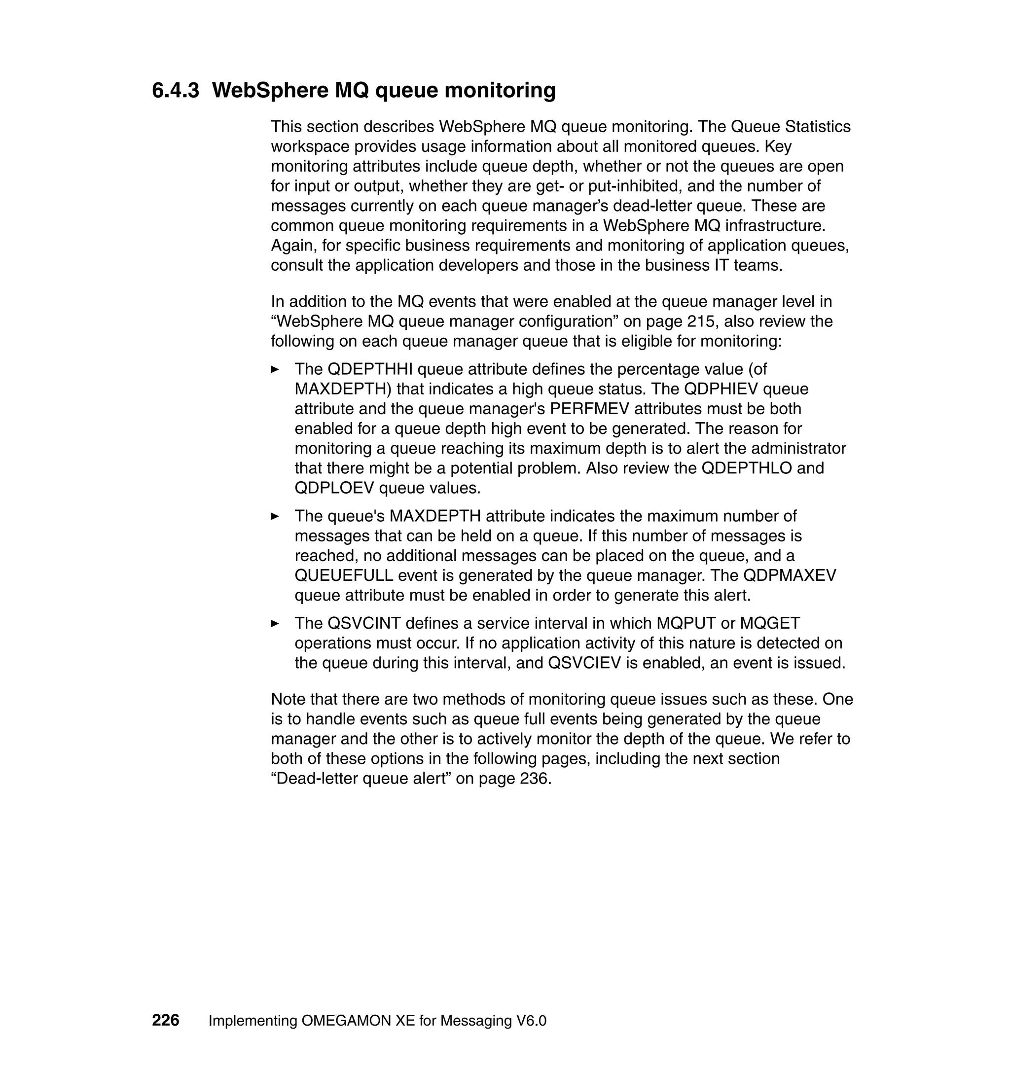 6.4.3 WebSphere MQ queue monitoring
             This section describes WebSphere MQ queue monitoring. The Queue Statistics
             workspace provides usage information about all monitored queues. Key
             monitoring attributes include queue depth, whether or not the queues are open
             for input or output, whether they are get- or put-inhibited, and the number of
             messages currently on each queue manager’s dead-letter queue. These are
             common queue monitoring requirements in a WebSphere MQ infrastructure.
             Again, for specific business requirements and monitoring of application queues,
             consult the application developers and those in the business IT teams.

             In addition to the MQ events that were enabled at the queue manager level in
             “WebSphere MQ queue manager configuration” on page 215, also review the
             following on each queue manager queue that is eligible for monitoring:
                The QDEPTHHI queue attribute defines the percentage value (of
                MAXDEPTH) that indicates a high queue status. The QDPHIEV queue
                attribute and the queue manager's PERFMEV attributes must be both
                enabled for a queue depth high event to be generated. The reason for
                monitoring a queue reaching its maximum depth is to alert the administrator
                that there might be a potential problem. Also review the QDEPTHLO and
                QDPLOEV queue values.
                The queue's MAXDEPTH attribute indicates the maximum number of
                messages that can be held on a queue. If this number of messages is
                reached, no additional messages can be placed on the queue, and a
                QUEUEFULL event is generated by the queue manager. The QDPMAXEV
                queue attribute must be enabled in order to generate this alert.
                The QSVCINT defines a service interval in which MQPUT or MQGET
                operations must occur. If no application activity of this nature is detected on
                the queue during this interval, and QSVCIEV is enabled, an event is issued.

             Note that there are two methods of monitoring queue issues such as these. One
             is to handle events such as queue full events being generated by the queue
             manager and the other is to actively monitor the depth of the queue. We refer to
             both of these options in the following pages, including the next section
             “Dead-letter queue alert” on page 236.




226   Implementing OMEGAMON XE for Messaging V6.0
 