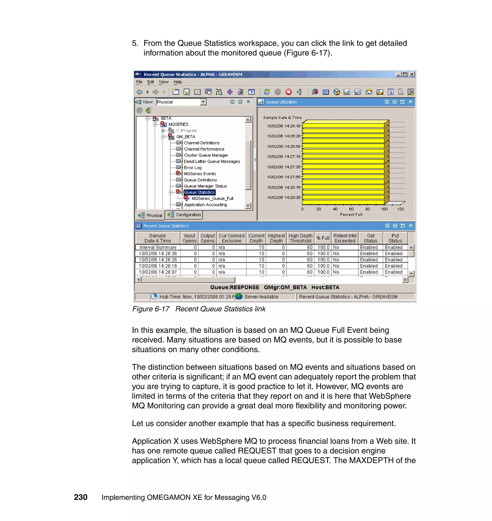 5. From the Queue Statistics workspace, you can click the link to get detailed
                information about the monitored queue (Figure 6-17).




             Figure 6-17 Recent Queue Statistics link

             In this example, the situation is based on an MQ Queue Full Event being
             received. Many situations are based on MQ events, but it is possible to base
             situations on many other conditions.

             The distinction between situations based on MQ events and situations based on
             other criteria is significant; if an MQ event can adequately report the problem that
             you are trying to capture, it is good practice to let it. However, MQ events are
             limited in terms of the criteria that they report on and it is here that WebSphere
             MQ Monitoring can provide a great deal more flexibility and monitoring power.

             Let us consider another example that has a specific business requirement.

             Application X uses WebSphere MQ to process financial loans from a Web site. It
             has one remote queue called REQUEST that goes to a decision engine
             application Y, which has a local queue called REQUEST. The MAXDEPTH of the



230   Implementing OMEGAMON XE for Messaging V6.0
 