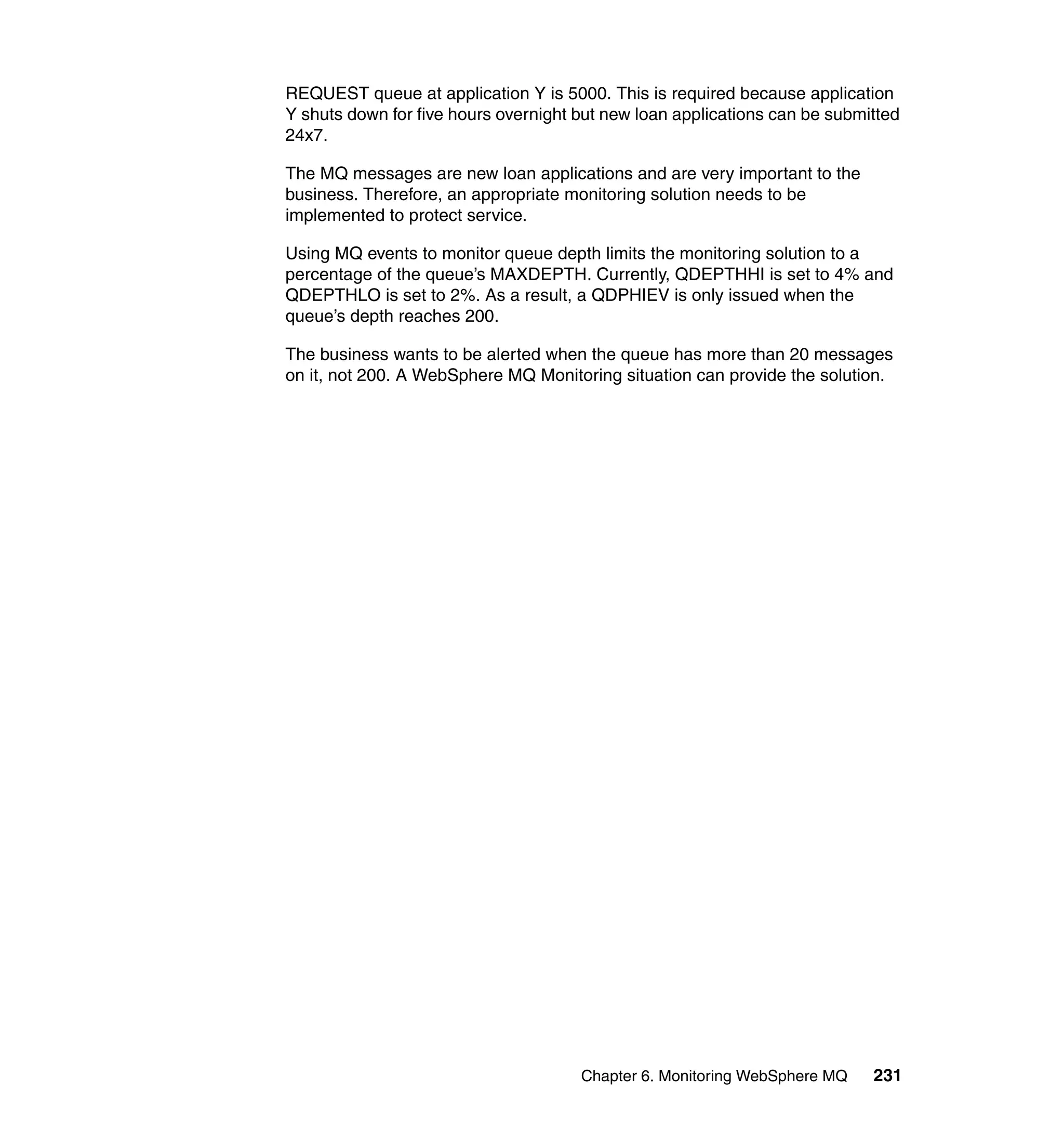 REQUEST queue at application Y is 5000. This is required because application
Y shuts down for five hours overnight but new loan applications can be submitted
24x7.

The MQ messages are new loan applications and are very important to the
business. Therefore, an appropriate monitoring solution needs to be
implemented to protect service.

Using MQ events to monitor queue depth limits the monitoring solution to a
percentage of the queue’s MAXDEPTH. Currently, QDEPTHHI is set to 4% and
QDEPTHLO is set to 2%. As a result, a QDPHIEV is only issued when the
queue’s depth reaches 200.

The business wants to be alerted when the queue has more than 20 messages
on it, not 200. A WebSphere MQ Monitoring situation can provide the solution.




                                      Chapter 6. Monitoring WebSphere MQ    231
 