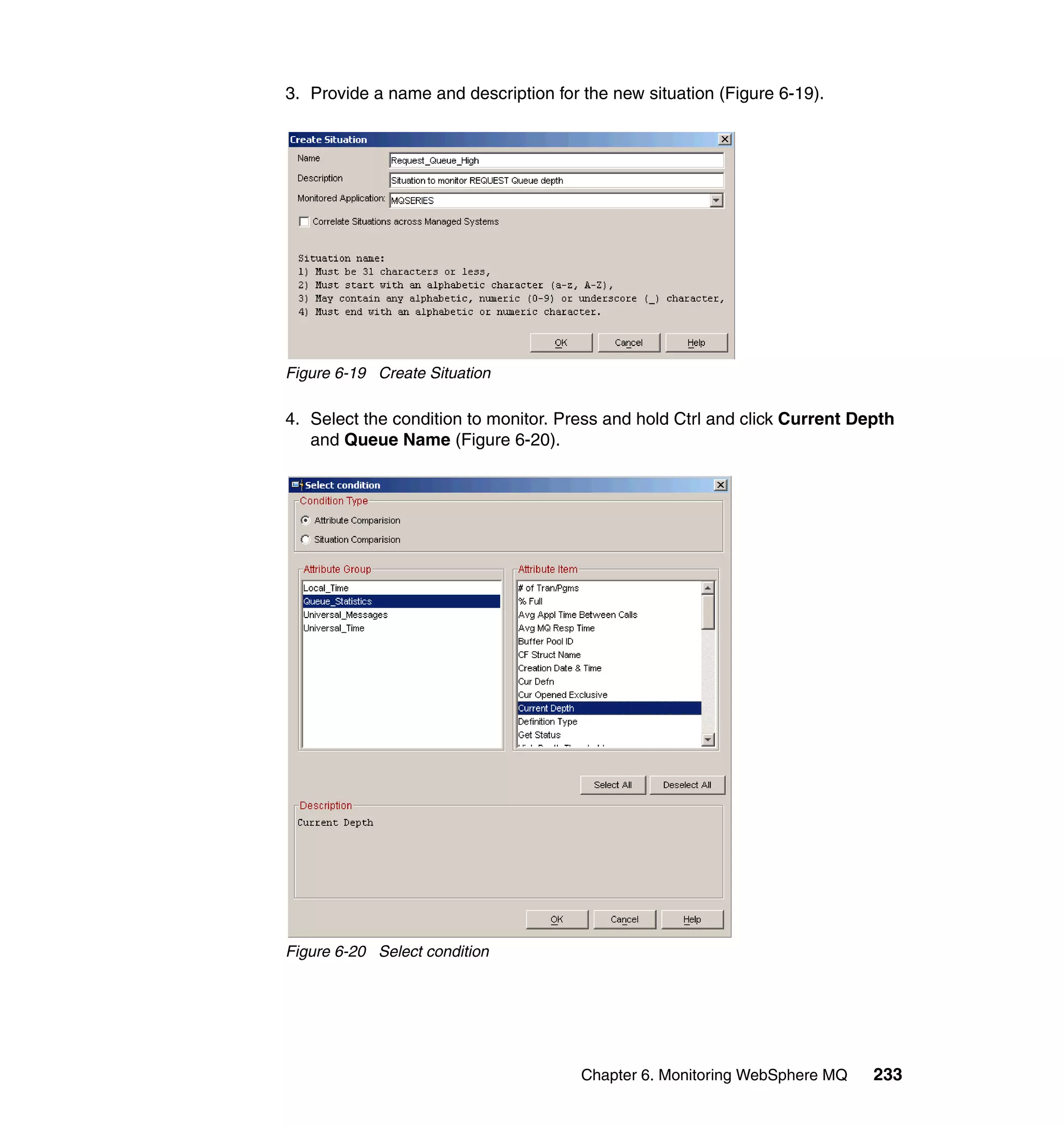 3. Provide a name and description for the new situation (Figure 6-19).




Figure 6-19 Create Situation

4. Select the condition to monitor. Press and hold Ctrl and click Current Depth
   and Queue Name (Figure 6-20).




Figure 6-20 Select condition




                                      Chapter 6. Monitoring WebSphere MQ    233
 