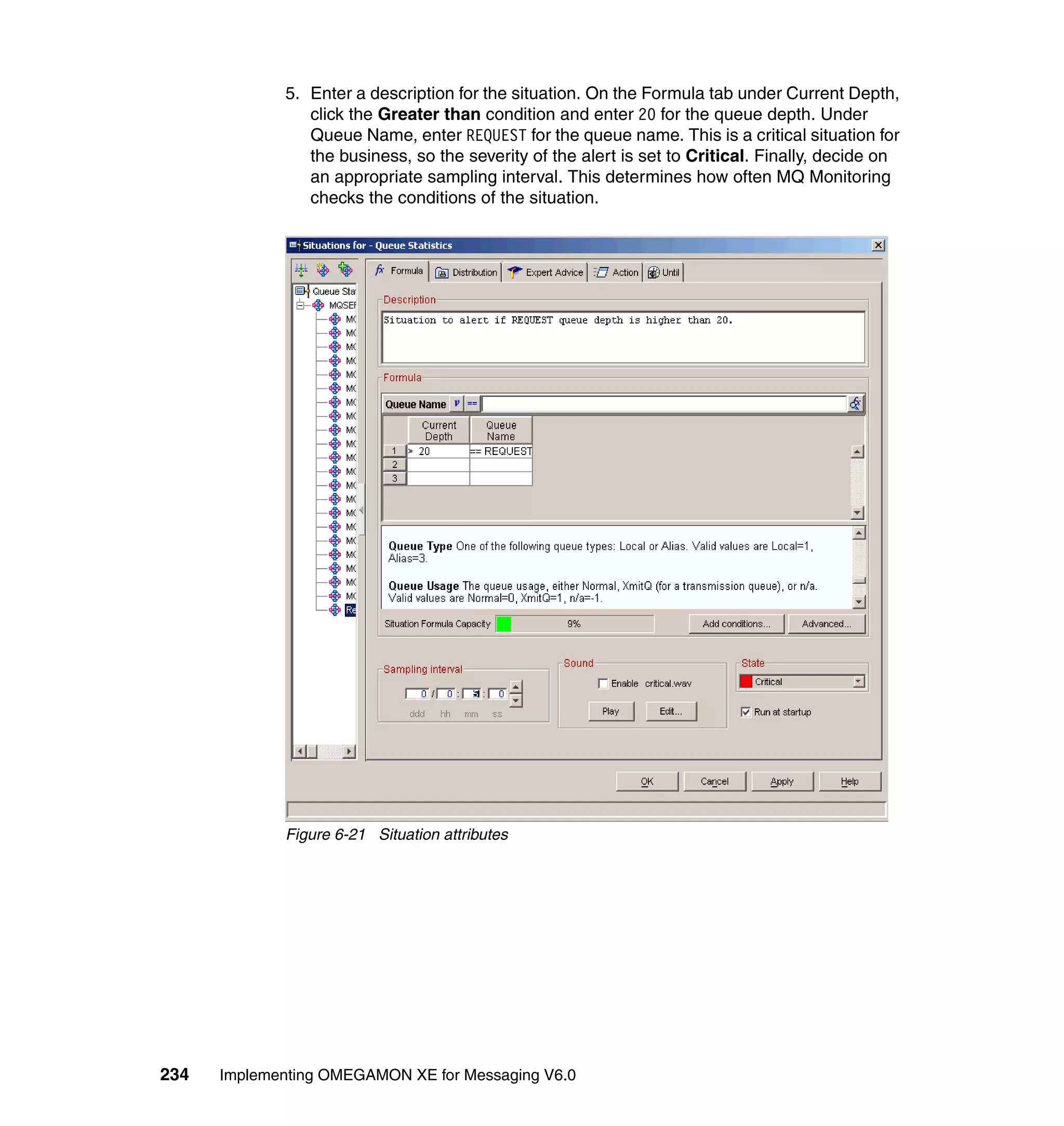 5. Enter a description for the situation. On the Formula tab under Current Depth,
                click the Greater than condition and enter 20 for the queue depth. Under
                Queue Name, enter REQUEST for the queue name. This is a critical situation for
                the business, so the severity of the alert is set to Critical. Finally, decide on
                an appropriate sampling interval. This determines how often MQ Monitoring
                checks the conditions of the situation.




             Figure 6-21 Situation attributes




234   Implementing OMEGAMON XE for Messaging V6.0
 