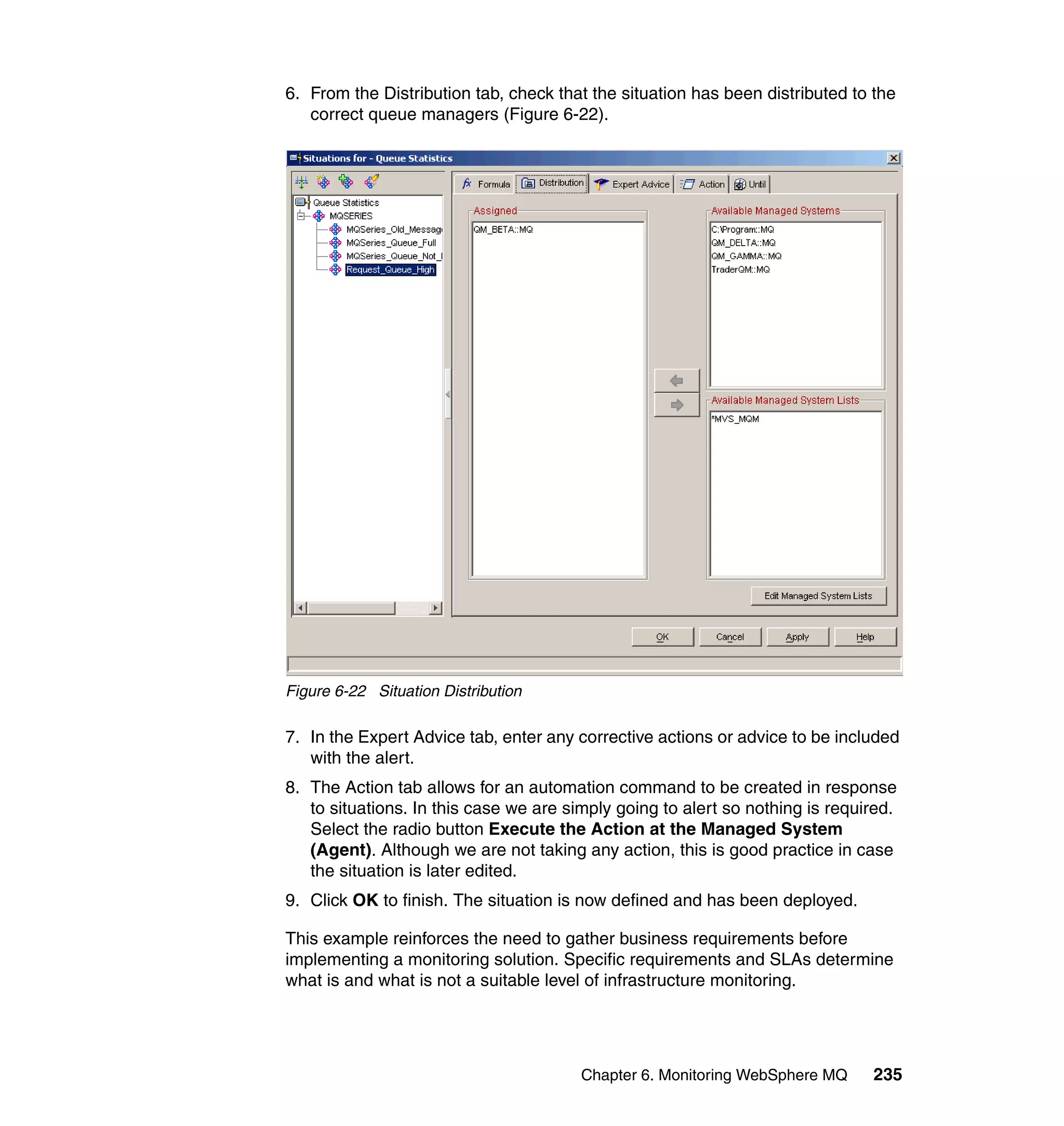 6. From the Distribution tab, check that the situation has been distributed to the
   correct queue managers (Figure 6-22).




Figure 6-22 Situation Distribution

7. In the Expert Advice tab, enter any corrective actions or advice to be included
   with the alert.
8. The Action tab allows for an automation command to be created in response
   to situations. In this case we are simply going to alert so nothing is required.
   Select the radio button Execute the Action at the Managed System
   (Agent). Although we are not taking any action, this is good practice in case
   the situation is later edited.
9. Click OK to finish. The situation is now defined and has been deployed.

This example reinforces the need to gather business requirements before
implementing a monitoring solution. Specific requirements and SLAs determine
what is and what is not a suitable level of infrastructure monitoring.




                                        Chapter 6. Monitoring WebSphere MQ     235
 