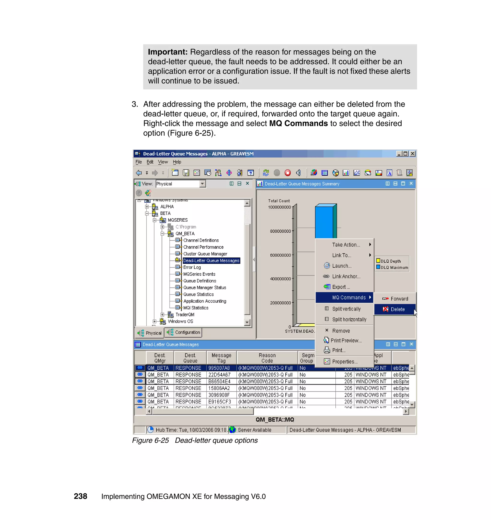 Important: Regardless of the reason for messages being on the
                  dead-letter queue, the fault needs to be addressed. It could either be an
                  application error or a configuration issue. If the fault is not fixed these alerts
                  will continue to be issued.

             3. After addressing the problem, the message can either be deleted from the
                dead-letter queue, or, if required, forwarded onto the target queue again.
                Right-click the message and select MQ Commands to select the desired
                option (Figure 6-25).




             Figure 6-25 Dead-letter queue options




238   Implementing OMEGAMON XE for Messaging V6.0
 