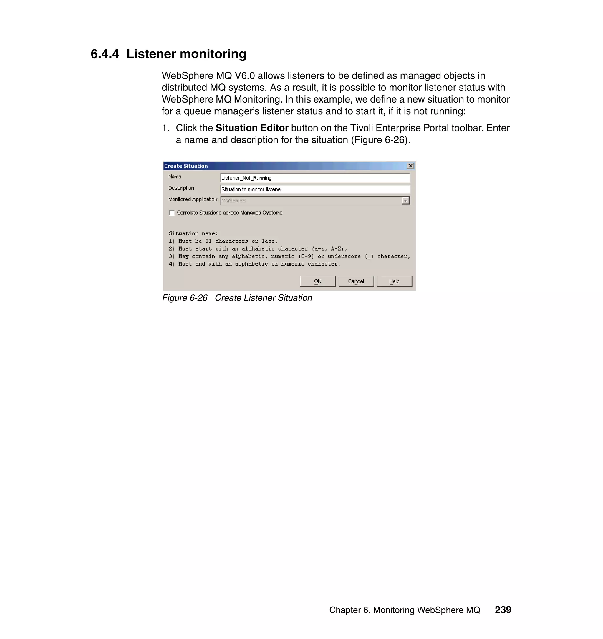 6.4.4 Listener monitoring
           WebSphere MQ V6.0 allows listeners to be defined as managed objects in
           distributed MQ systems. As a result, it is possible to monitor listener status with
           WebSphere MQ Monitoring. In this example, we define a new situation to monitor
           for a queue manager’s listener status and to start it, if it is not running:
           1. Click the Situation Editor button on the Tivoli Enterprise Portal toolbar. Enter
              a name and description for the situation (Figure 6-26).




           Figure 6-26 Create Listener Situation




                                                   Chapter 6. Monitoring WebSphere MQ     239
 