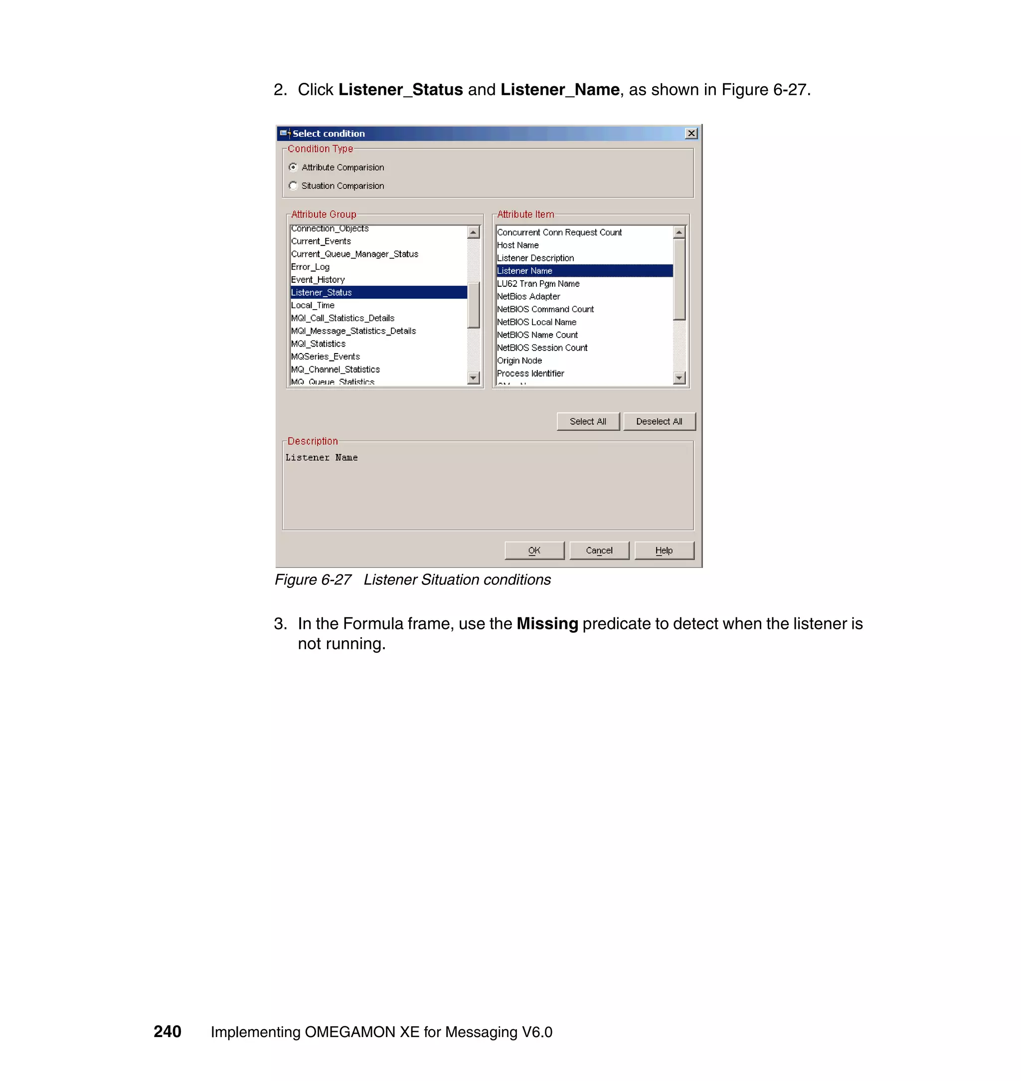 2. Click Listener_Status and Listener_Name, as shown in Figure 6-27.




             Figure 6-27 Listener Situation conditions

             3. In the Formula frame, use the Missing predicate to detect when the listener is
                not running.




240   Implementing OMEGAMON XE for Messaging V6.0
 