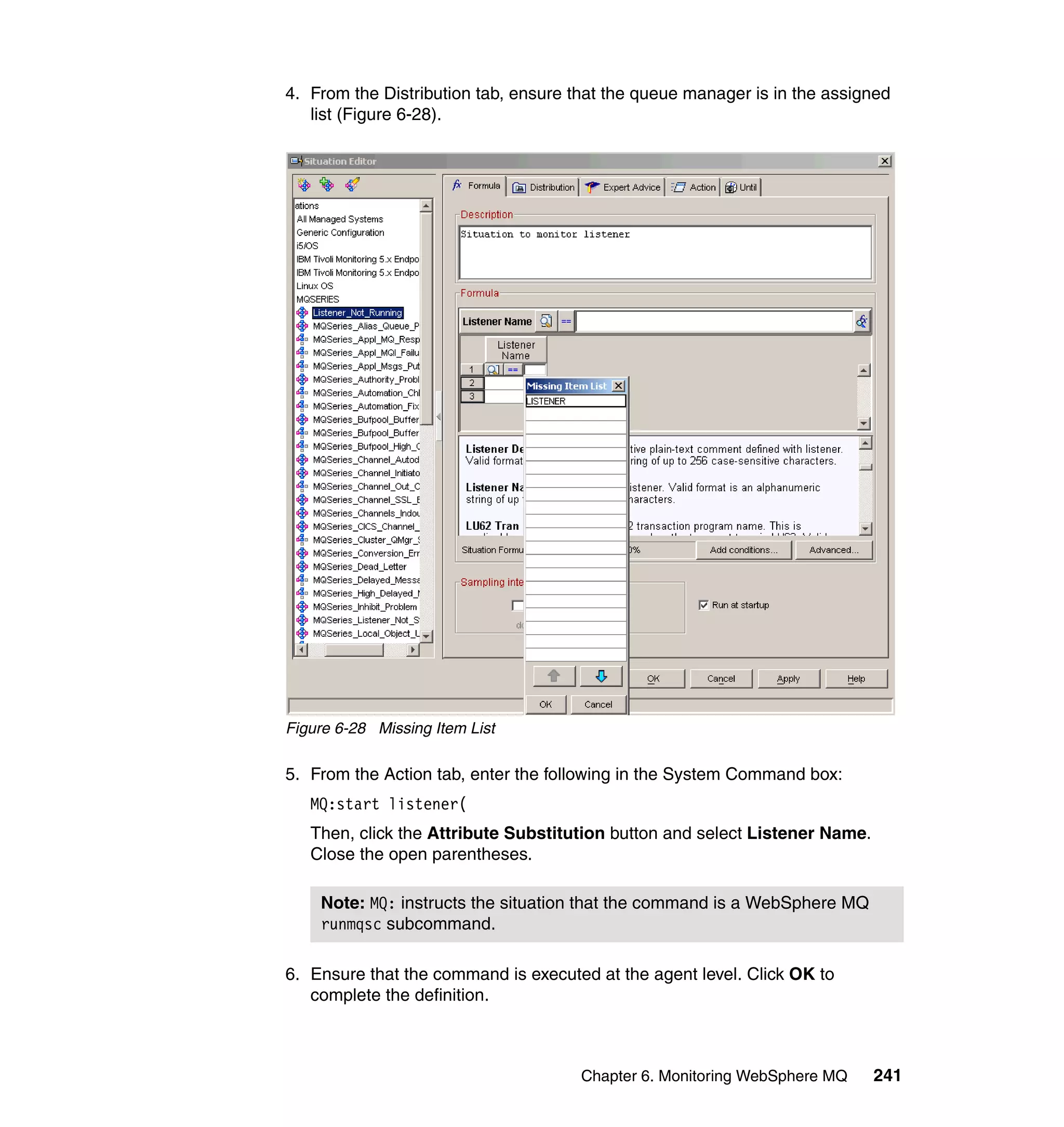 4. From the Distribution tab, ensure that the queue manager is in the assigned
   list (Figure 6-28).




Figure 6-28 Missing Item List

5. From the Action tab, enter the following in the System Command box:
   MQ:start listener(
   Then, click the Attribute Substitution button and select Listener Name.
   Close the open parentheses.

    Note: MQ: instructs the situation that the command is a WebSphere MQ
    runmqsc subcommand.

6. Ensure that the command is executed at the agent level. Click OK to
   complete the definition.



                                      Chapter 6. Monitoring WebSphere MQ     241
 