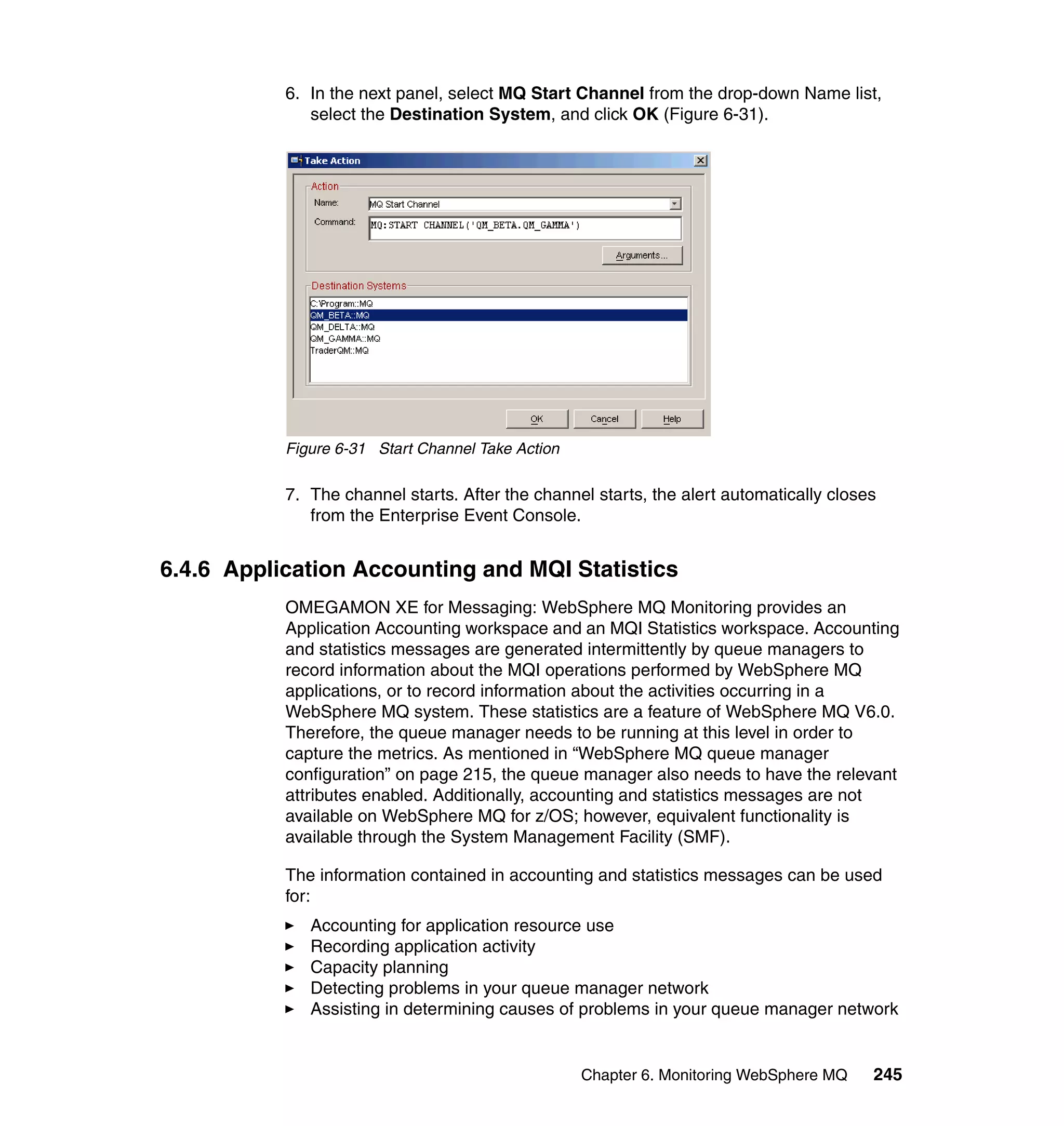 6. In the next panel, select MQ Start Channel from the drop-down Name list,
              select the Destination System, and click OK (Figure 6-31).




           Figure 6-31 Start Channel Take Action

           7. The channel starts. After the channel starts, the alert automatically closes
              from the Enterprise Event Console.


6.4.6 Application Accounting and MQI Statistics
           OMEGAMON XE for Messaging: WebSphere MQ Monitoring provides an
           Application Accounting workspace and an MQI Statistics workspace. Accounting
           and statistics messages are generated intermittently by queue managers to
           record information about the MQI operations performed by WebSphere MQ
           applications, or to record information about the activities occurring in a
           WebSphere MQ system. These statistics are a feature of WebSphere MQ V6.0.
           Therefore, the queue manager needs to be running at this level in order to
           capture the metrics. As mentioned in “WebSphere MQ queue manager
           configuration” on page 215, the queue manager also needs to have the relevant
           attributes enabled. Additionally, accounting and statistics messages are not
           available on WebSphere MQ for z/OS; however, equivalent functionality is
           available through the System Management Facility (SMF).

           The information contained in accounting and statistics messages can be used
           for:
              Accounting for application resource use
              Recording application activity
              Capacity planning
              Detecting problems in your queue manager network
              Assisting in determining causes of problems in your queue manager network


                                                   Chapter 6. Monitoring WebSphere MQ    245
 