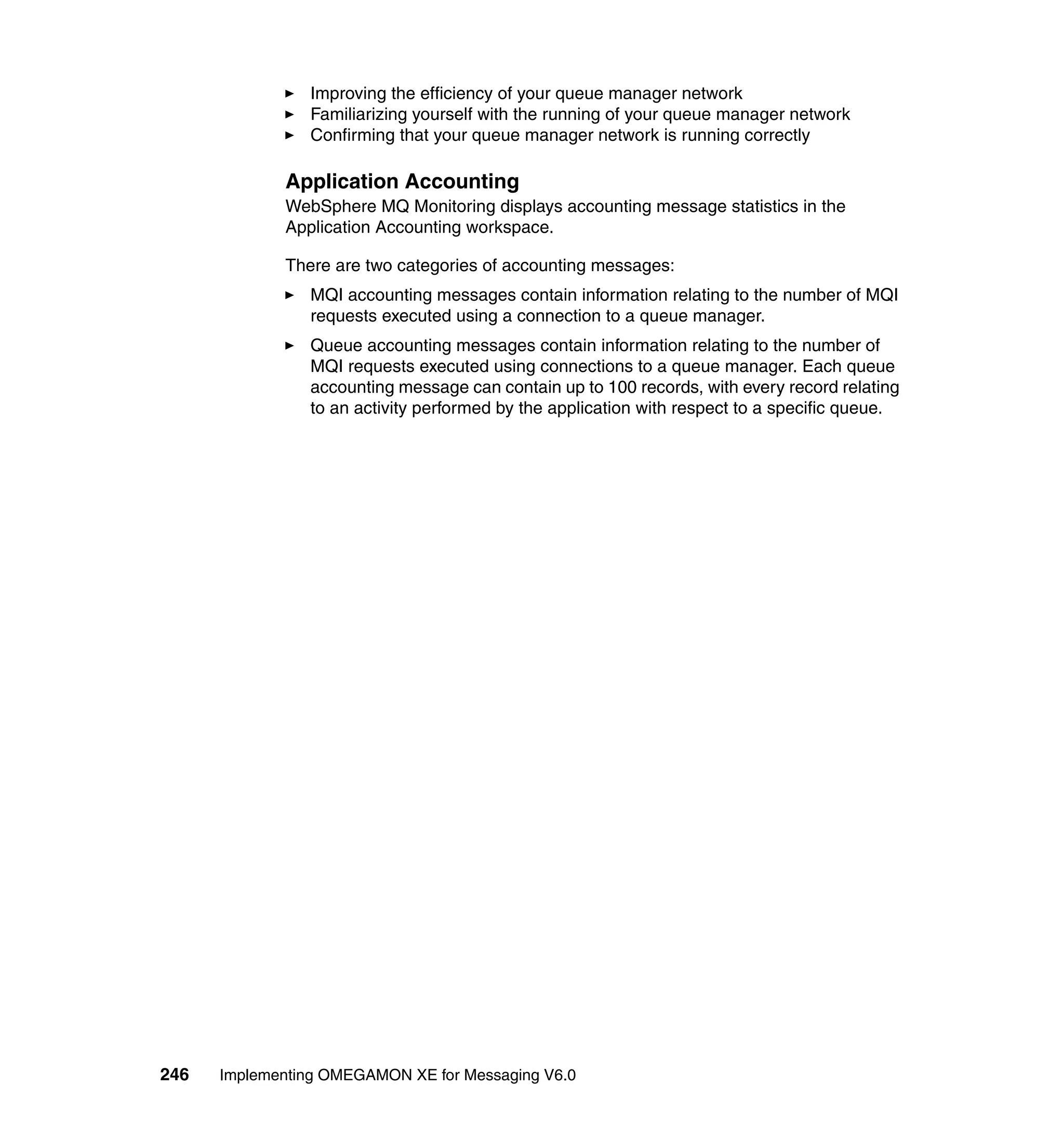 Improving the efficiency of your queue manager network
                Familiarizing yourself with the running of your queue manager network
                Confirming that your queue manager network is running correctly

             Application Accounting
             WebSphere MQ Monitoring displays accounting message statistics in the
             Application Accounting workspace.

             There are two categories of accounting messages:
                MQI accounting messages contain information relating to the number of MQI
                requests executed using a connection to a queue manager.
                Queue accounting messages contain information relating to the number of
                MQI requests executed using connections to a queue manager. Each queue
                accounting message can contain up to 100 records, with every record relating
                to an activity performed by the application with respect to a specific queue.




246   Implementing OMEGAMON XE for Messaging V6.0
 