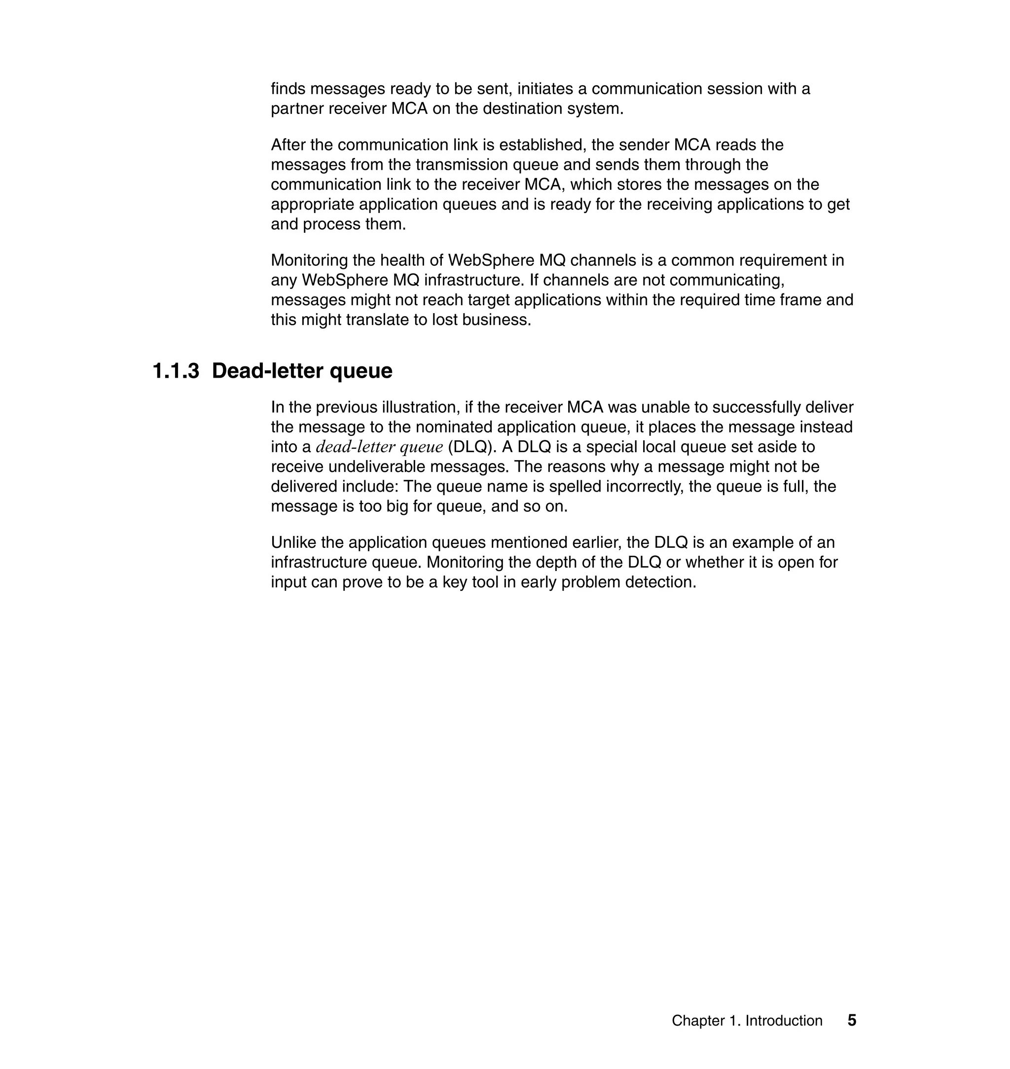 finds messages ready to be sent, initiates a communication session with a
           partner receiver MCA on the destination system.

           After the communication link is established, the sender MCA reads the
           messages from the transmission queue and sends them through the
           communication link to the receiver MCA, which stores the messages on the
           appropriate application queues and is ready for the receiving applications to get
           and process them.

           Monitoring the health of WebSphere MQ channels is a common requirement in
           any WebSphere MQ infrastructure. If channels are not communicating,
           messages might not reach target applications within the required time frame and
           this might translate to lost business.


1.1.3 Dead-letter queue
           In the previous illustration, if the receiver MCA was unable to successfully deliver
           the message to the nominated application queue, it places the message instead
           into a dead-letter queue (DLQ). A DLQ is a special local queue set aside to
           receive undeliverable messages. The reasons why a message might not be
           delivered include: The queue name is spelled incorrectly, the queue is full, the
           message is too big for queue, and so on.

           Unlike the application queues mentioned earlier, the DLQ is an example of an
           infrastructure queue. Monitoring the depth of the DLQ or whether it is open for
           input can prove to be a key tool in early problem detection.




                                                                    Chapter 1. Introduction   5
 