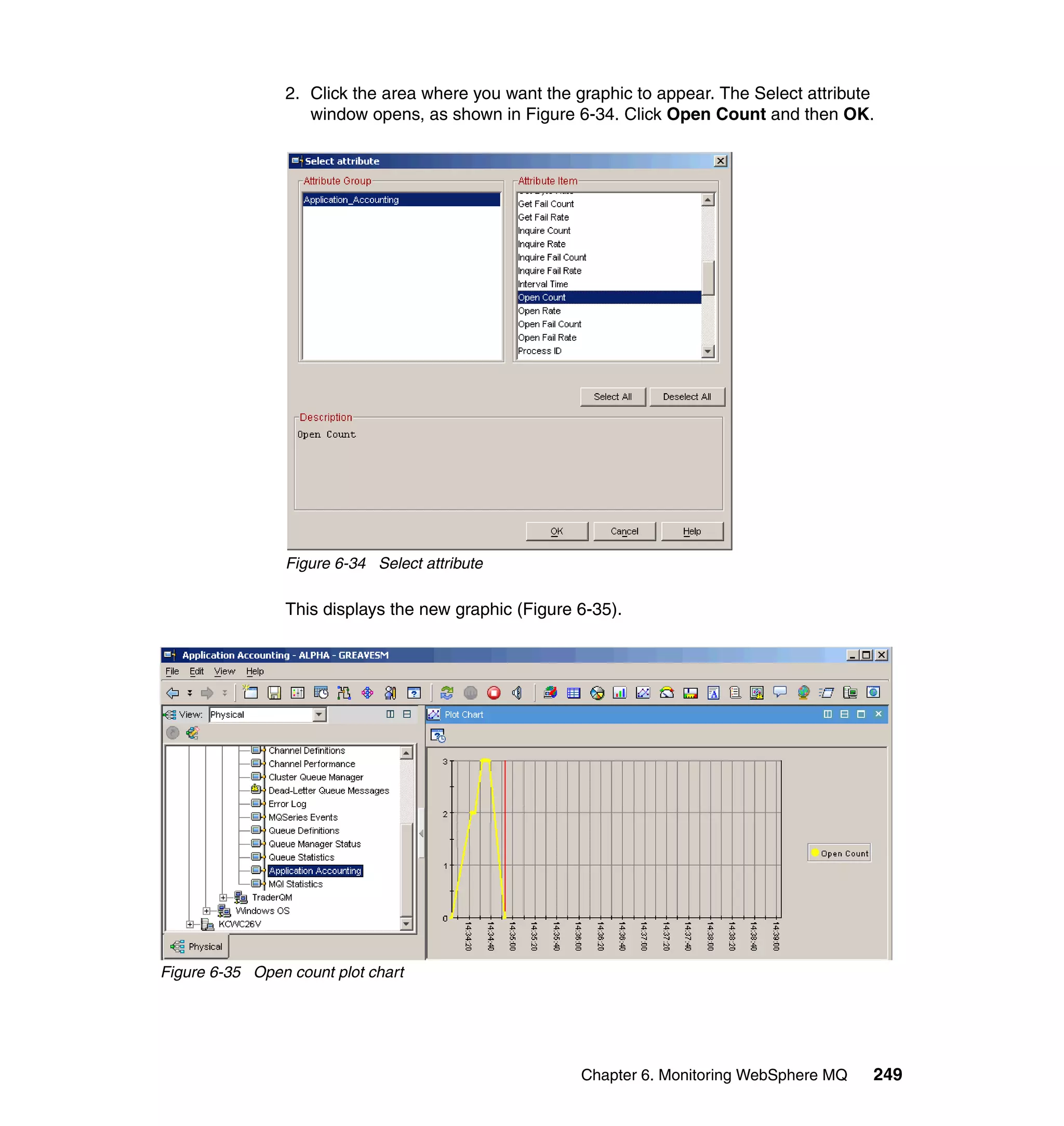 2. Click the area where you want the graphic to appear. The Select attribute
                   window opens, as shown in Figure 6-34. Click Open Count and then OK.




                Figure 6-34 Select attribute

                This displays the new graphic (Figure 6-35).




Figure 6-35 Open count plot chart




                                                      Chapter 6. Monitoring WebSphere MQ   249
 