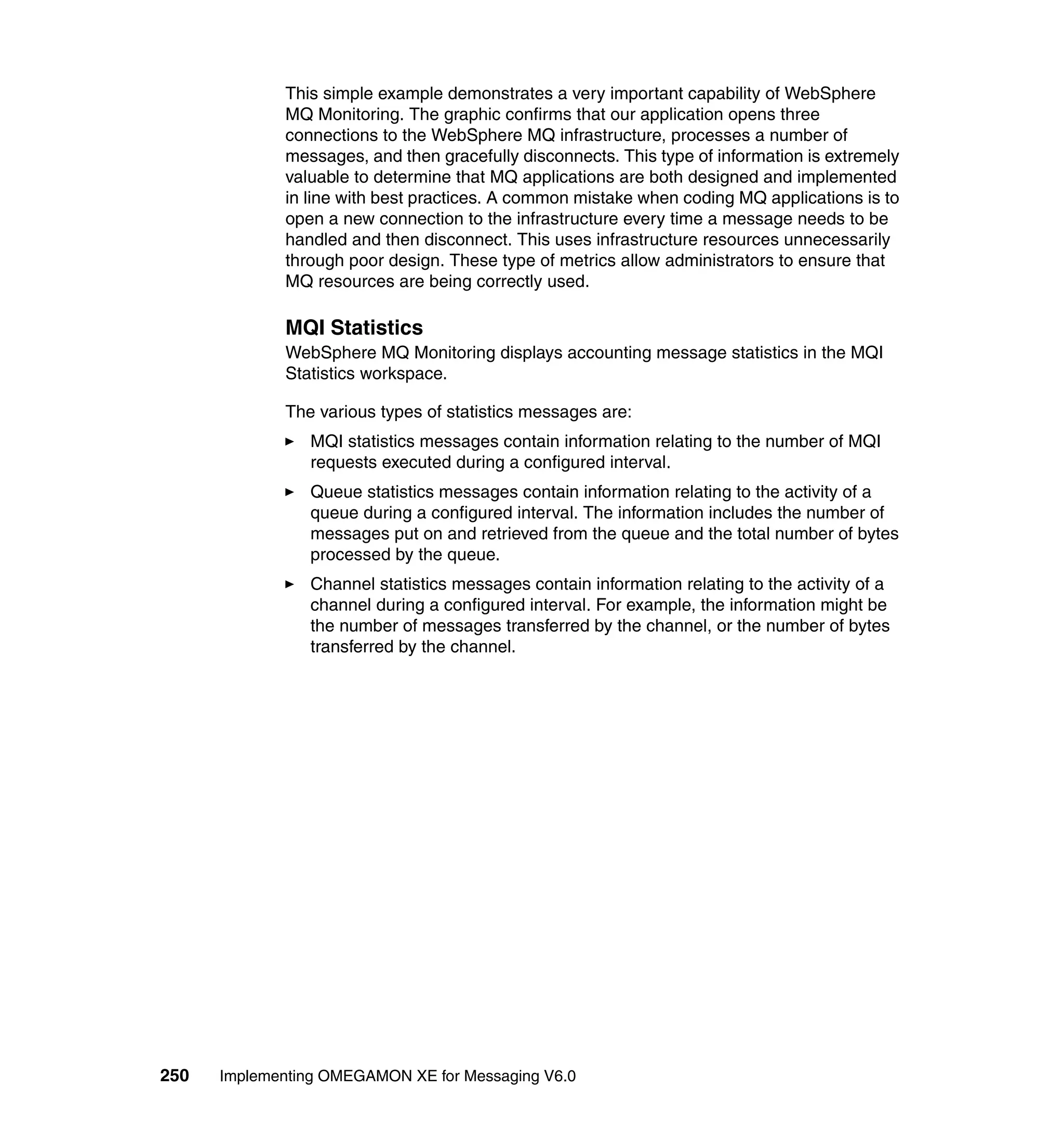 This simple example demonstrates a very important capability of WebSphere
             MQ Monitoring. The graphic confirms that our application opens three
             connections to the WebSphere MQ infrastructure, processes a number of
             messages, and then gracefully disconnects. This type of information is extremely
             valuable to determine that MQ applications are both designed and implemented
             in line with best practices. A common mistake when coding MQ applications is to
             open a new connection to the infrastructure every time a message needs to be
             handled and then disconnect. This uses infrastructure resources unnecessarily
             through poor design. These type of metrics allow administrators to ensure that
             MQ resources are being correctly used.

             MQI Statistics
             WebSphere MQ Monitoring displays accounting message statistics in the MQI
             Statistics workspace.

             The various types of statistics messages are:
                MQI statistics messages contain information relating to the number of MQI
                requests executed during a configured interval.
                Queue statistics messages contain information relating to the activity of a
                queue during a configured interval. The information includes the number of
                messages put on and retrieved from the queue and the total number of bytes
                processed by the queue.
                Channel statistics messages contain information relating to the activity of a
                channel during a configured interval. For example, the information might be
                the number of messages transferred by the channel, or the number of bytes
                transferred by the channel.




250   Implementing OMEGAMON XE for Messaging V6.0
 