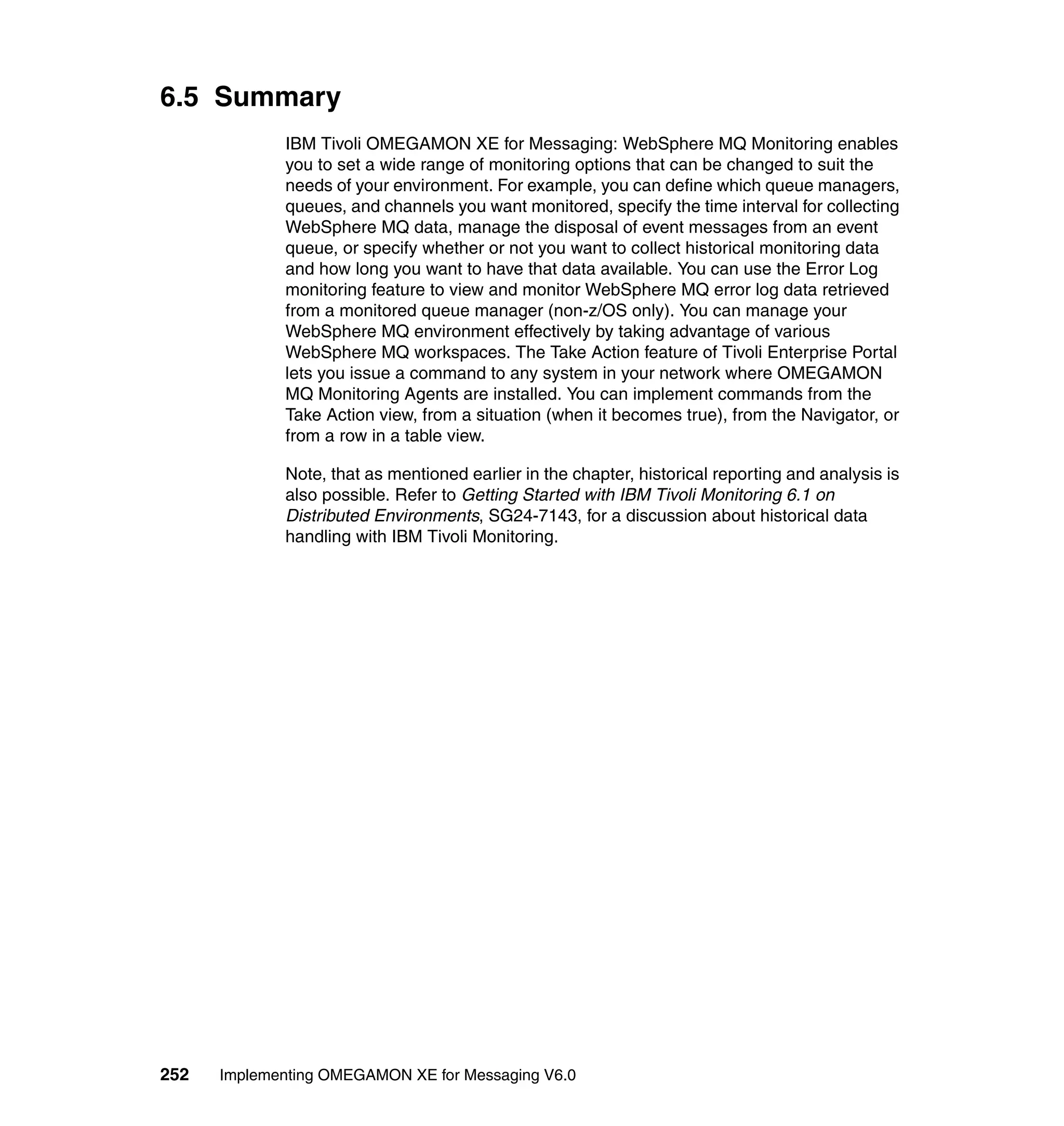 6.5 Summary
             IBM Tivoli OMEGAMON XE for Messaging: WebSphere MQ Monitoring enables
             you to set a wide range of monitoring options that can be changed to suit the
             needs of your environment. For example, you can define which queue managers,
             queues, and channels you want monitored, specify the time interval for collecting
             WebSphere MQ data, manage the disposal of event messages from an event
             queue, or specify whether or not you want to collect historical monitoring data
             and how long you want to have that data available. You can use the Error Log
             monitoring feature to view and monitor WebSphere MQ error log data retrieved
             from a monitored queue manager (non-z/OS only). You can manage your
             WebSphere MQ environment effectively by taking advantage of various
             WebSphere MQ workspaces. The Take Action feature of Tivoli Enterprise Portal
             lets you issue a command to any system in your network where OMEGAMON
             MQ Monitoring Agents are installed. You can implement commands from the
             Take Action view, from a situation (when it becomes true), from the Navigator, or
             from a row in a table view.

             Note, that as mentioned earlier in the chapter, historical reporting and analysis is
             also possible. Refer to Getting Started with IBM Tivoli Monitoring 6.1 on
             Distributed Environments, SG24-7143, for a discussion about historical data
             handling with IBM Tivoli Monitoring.




252   Implementing OMEGAMON XE for Messaging V6.0
 