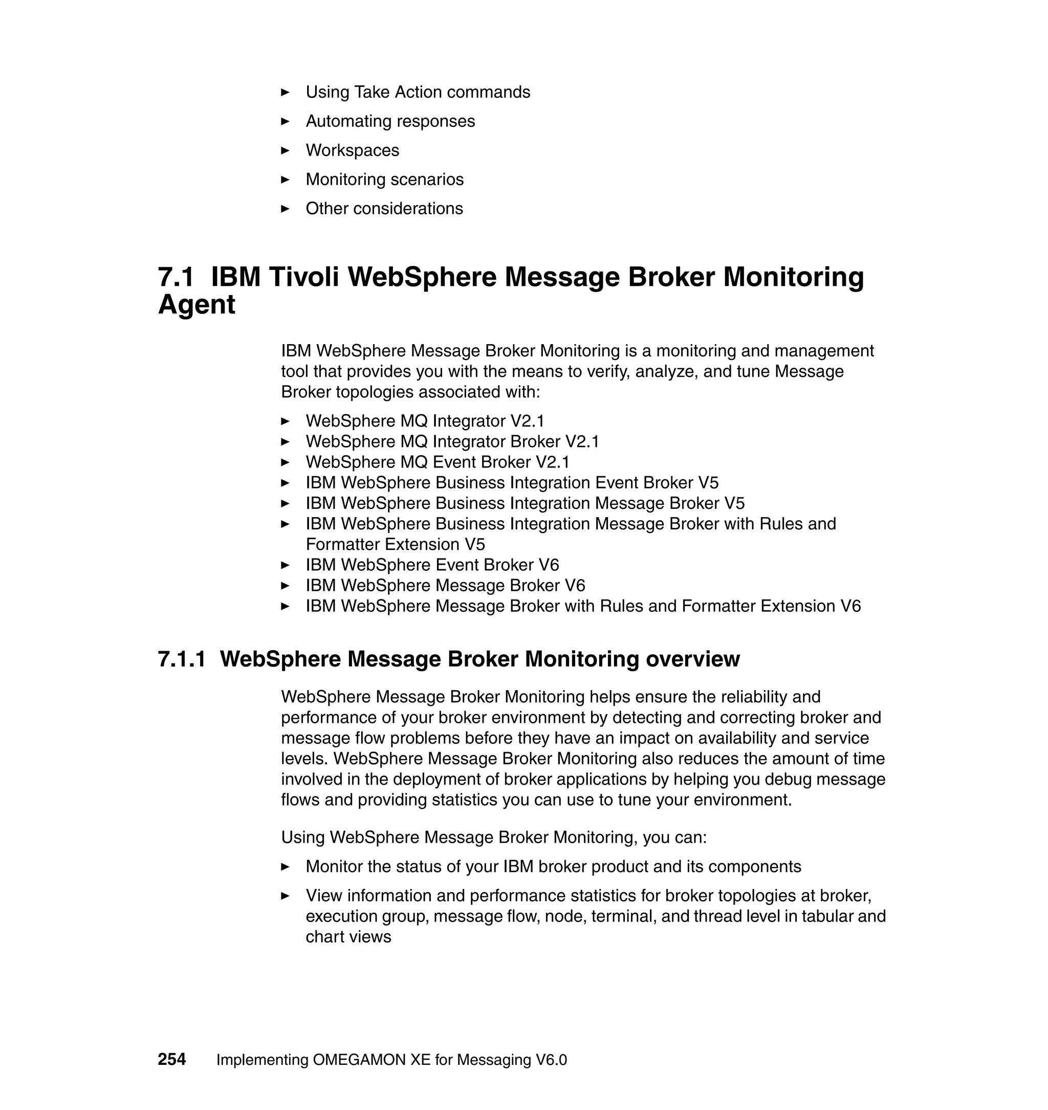 Using Take Action commands
                Automating responses
                Workspaces
                Monitoring scenarios
                Other considerations



7.1 IBM Tivoli WebSphere Message Broker Monitoring
Agent
             IBM WebSphere Message Broker Monitoring is a monitoring and management
             tool that provides you with the means to verify, analyze, and tune Message
             Broker topologies associated with:
                WebSphere MQ Integrator V2.1
                WebSphere MQ Integrator Broker V2.1
                WebSphere MQ Event Broker V2.1
                IBM WebSphere Business Integration Event Broker V5
                IBM WebSphere Business Integration Message Broker V5
                IBM WebSphere Business Integration Message Broker with Rules and
                Formatter Extension V5
                IBM WebSphere Event Broker V6
                IBM WebSphere Message Broker V6
                IBM WebSphere Message Broker with Rules and Formatter Extension V6


7.1.1 WebSphere Message Broker Monitoring overview
             WebSphere Message Broker Monitoring helps ensure the reliability and
             performance of your broker environment by detecting and correcting broker and
             message flow problems before they have an impact on availability and service
             levels. WebSphere Message Broker Monitoring also reduces the amount of time
             involved in the deployment of broker applications by helping you debug message
             flows and providing statistics you can use to tune your environment.

             Using WebSphere Message Broker Monitoring, you can:
                Monitor the status of your IBM broker product and its components
                View information and performance statistics for broker topologies at broker,
                execution group, message flow, node, terminal, and thread level in tabular and
                chart views




254   Implementing OMEGAMON XE for Messaging V6.0
 