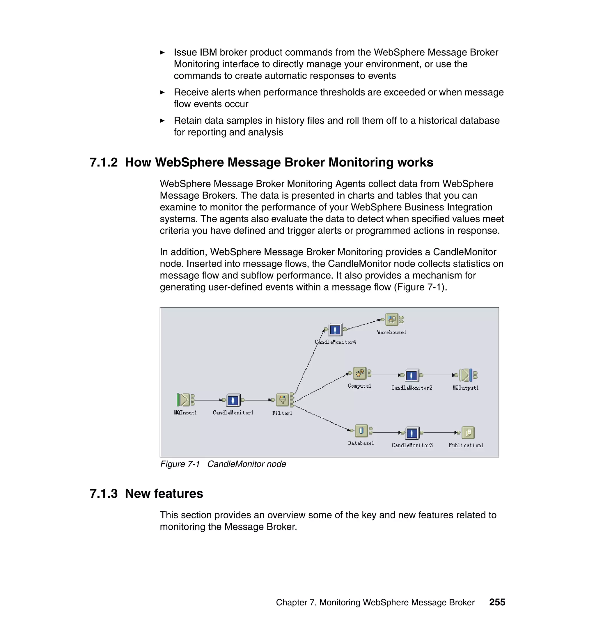 Issue IBM broker product commands from the WebSphere Message Broker
              Monitoring interface to directly manage your environment, or use the
              commands to create automatic responses to events
              Receive alerts when performance thresholds are exceeded or when message
              flow events occur
              Retain data samples in history files and roll them off to a historical database
              for reporting and analysis


7.1.2 How WebSphere Message Broker Monitoring works
           WebSphere Message Broker Monitoring Agents collect data from WebSphere
           Message Brokers. The data is presented in charts and tables that you can
           examine to monitor the performance of your WebSphere Business Integration
           systems. The agents also evaluate the data to detect when specified values meet
           criteria you have defined and trigger alerts or programmed actions in response.

           In addition, WebSphere Message Broker Monitoring provides a CandleMonitor
           node. Inserted into message flows, the CandleMonitor node collects statistics on
           message flow and subflow performance. It also provides a mechanism for
           generating user-defined events within a message flow (Figure 7-1).




           Figure 7-1 CandleMonitor node


7.1.3 New features
           This section provides an overview some of the key and new features related to
           monitoring the Message Broker.




                                      Chapter 7. Monitoring WebSphere Message Broker      255
 
