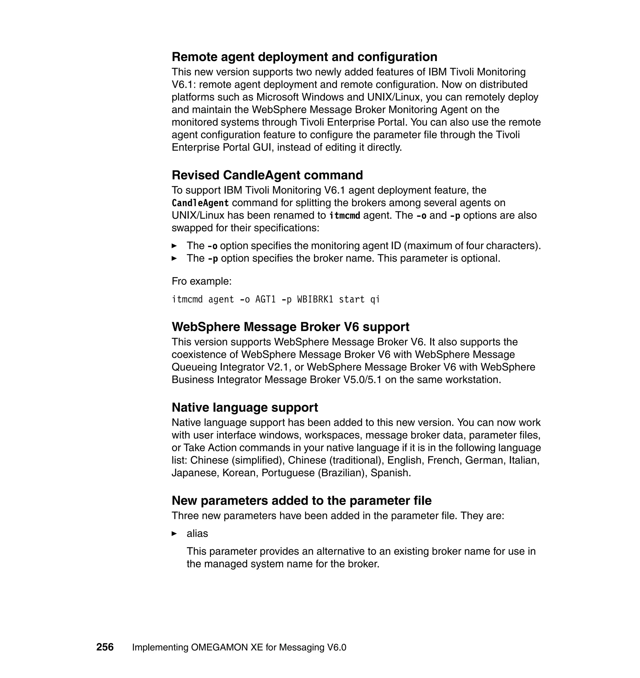 Remote agent deployment and configuration
             This new version supports two newly added features of IBM Tivoli Monitoring
             V6.1: remote agent deployment and remote configuration. Now on distributed
             platforms such as Microsoft Windows and UNIX/Linux, you can remotely deploy
             and maintain the WebSphere Message Broker Monitoring Agent on the
             monitored systems through Tivoli Enterprise Portal. You can also use the remote
             agent configuration feature to configure the parameter file through the Tivoli
             Enterprise Portal GUI, instead of editing it directly.

             Revised CandleAgent command
             To support IBM Tivoli Monitoring V6.1 agent deployment feature, the
             CandleAgent command for splitting the brokers among several agents on
             UNIX/Linux has been renamed to itmcmd agent. The -o and -p options are also
             swapped for their specifications:
                The -o option specifies the monitoring agent ID (maximum of four characters).
                The -p option specifies the broker name. This parameter is optional.

             Fro example:
             itmcmd agent -o AGT1 -p WBIBRK1 start qi

             WebSphere Message Broker V6 support
             This version supports WebSphere Message Broker V6. It also supports the
             coexistence of WebSphere Message Broker V6 with WebSphere Message
             Queueing Integrator V2.1, or WebSphere Message Broker V6 with WebSphere
             Business Integrator Message Broker V5.0/5.1 on the same workstation.

             Native language support
             Native language support has been added to this new version. You can now work
             with user interface windows, workspaces, message broker data, parameter files,
             or Take Action commands in your native language if it is in the following language
             list: Chinese (simplified), Chinese (traditional), English, French, German, Italian,
             Japanese, Korean, Portuguese (Brazilian), Spanish.

             New parameters added to the parameter file
             Three new parameters have been added in the parameter file. They are:
                alias
                This parameter provides an alternative to an existing broker name for use in
                the managed system name for the broker.




256   Implementing OMEGAMON XE for Messaging V6.0
 