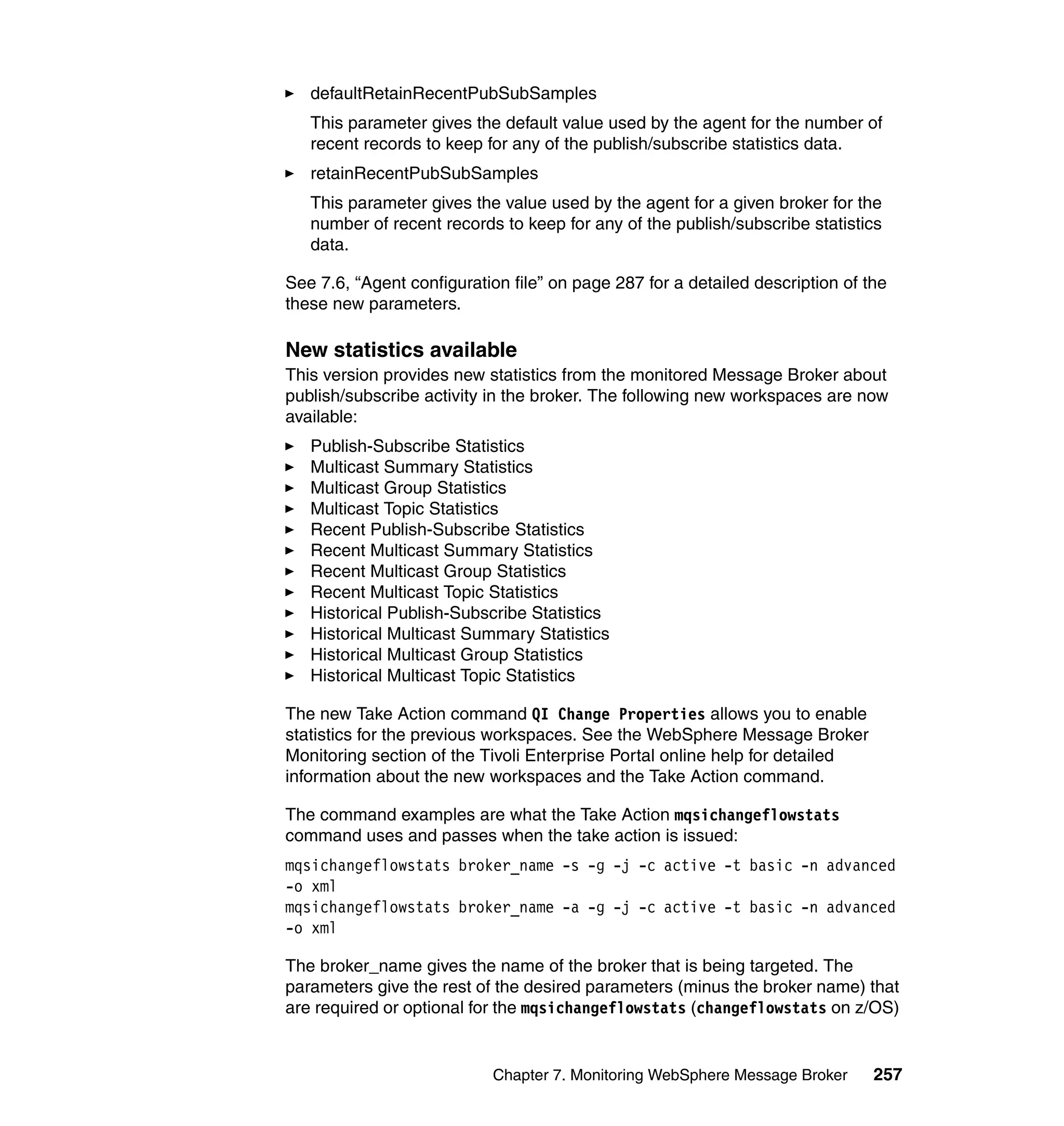 defaultRetainRecentPubSubSamples
   This parameter gives the default value used by the agent for the number of
   recent records to keep for any of the publish/subscribe statistics data.
   retainRecentPubSubSamples
   This parameter gives the value used by the agent for a given broker for the
   number of recent records to keep for any of the publish/subscribe statistics
   data.

See 7.6, “Agent configuration file” on page 287 for a detailed description of the
these new parameters.

New statistics available
This version provides new statistics from the monitored Message Broker about
publish/subscribe activity in the broker. The following new workspaces are now
available:
   Publish-Subscribe Statistics
   Multicast Summary Statistics
   Multicast Group Statistics
   Multicast Topic Statistics
   Recent Publish-Subscribe Statistics
   Recent Multicast Summary Statistics
   Recent Multicast Group Statistics
   Recent Multicast Topic Statistics
   Historical Publish-Subscribe Statistics
   Historical Multicast Summary Statistics
   Historical Multicast Group Statistics
   Historical Multicast Topic Statistics

The new Take Action command QI Change Properties allows you to enable
statistics for the previous workspaces. See the WebSphere Message Broker
Monitoring section of the Tivoli Enterprise Portal online help for detailed
information about the new workspaces and the Take Action command.

The command examples are what the Take Action mqsichangeflowstats
command uses and passes when the take action is issued:
mqsichangeflowstats broker_name -s -g -j -c active -t basic -n advanced
-o xml
mqsichangeflowstats broker_name -a -g -j -c active -t basic -n advanced
-o xml

The broker_name gives the name of the broker that is being targeted. The
parameters give the rest of the desired parameters (minus the broker name) that
are required or optional for the mqsichangeflowstats (changeflowstats on z/OS)


                           Chapter 7. Monitoring WebSphere Message Broker      257
 