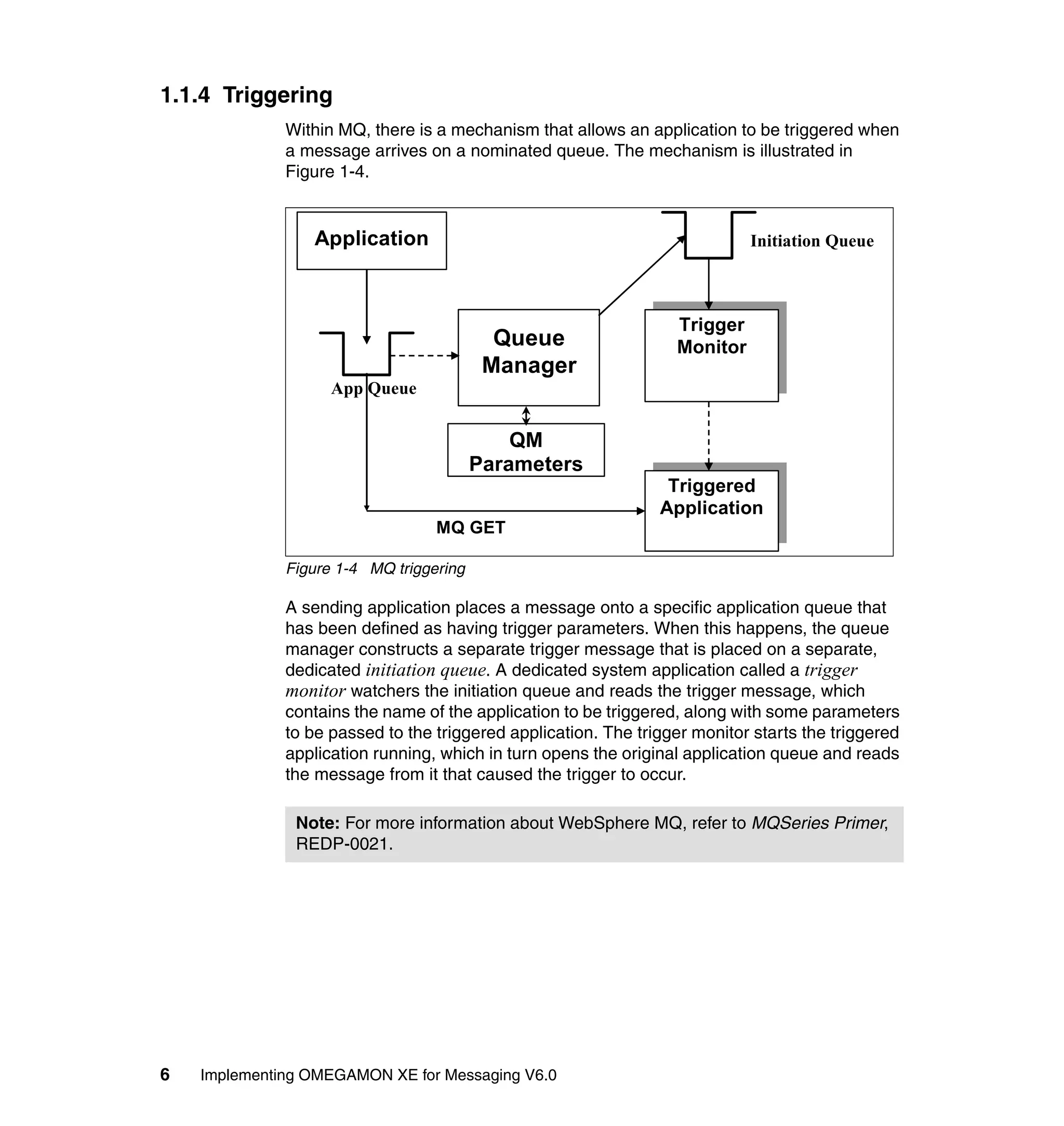 1.1.4 Triggering
              Within MQ, there is a mechanism that allows an application to be triggered when
              a message arrives on a nominated queue. The mechanism is illustrated in
              Figure 1-4.


                 Application                                                Initiation Queue



                                                                  Trigger
                                           Queue                  Monitor
                                          Manager
                    App Queue


                                             QM
                                         Parameters
                                                                 Triggered
                                                                Application
                                  MQ GET

              Figure 1-4 MQ triggering

              A sending application places a message onto a specific application queue that
              has been defined as having trigger parameters. When this happens, the queue
              manager constructs a separate trigger message that is placed on a separate,
              dedicated initiation queue. A dedicated system application called a trigger
              monitor watchers the initiation queue and reads the trigger message, which
              contains the name of the application to be triggered, along with some parameters
              to be passed to the triggered application. The trigger monitor starts the triggered
              application running, which in turn opens the original application queue and reads
              the message from it that caused the trigger to occur.

               Note: For more information about WebSphere MQ, refer to MQSeries Primer,
               REDP-0021.




6   Implementing OMEGAMON XE for Messaging V6.0
 