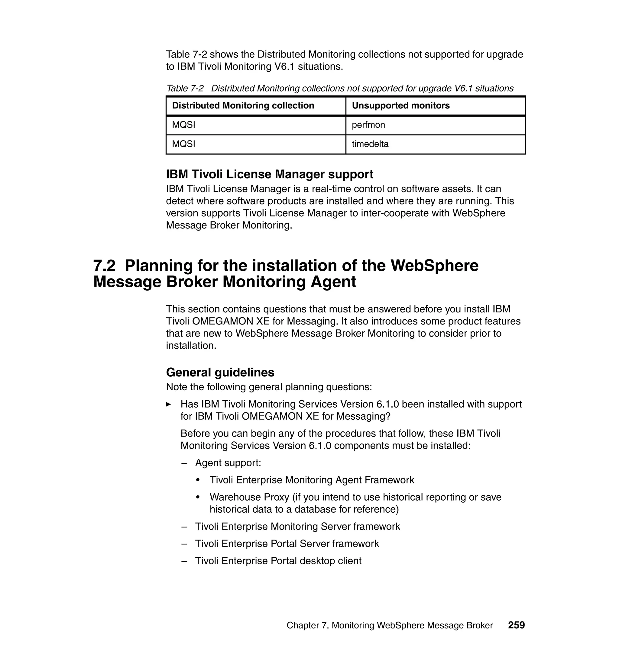 Table 7-2 shows the Distributed Monitoring collections not supported for upgrade
         to IBM Tivoli Monitoring V6.1 situations.

         Table 7-2 Distributed Monitoring collections not supported for upgrade V6.1 situations
          Distributed Monitoring collection            Unsupported monitors

          MQSI                                         perfmon

          MQSI                                         timedelta


         IBM Tivoli License Manager support
         IBM Tivoli License Manager is a real-time control on software assets. It can
         detect where software products are installed and where they are running. This
         version supports Tivoli License Manager to inter-cooperate with WebSphere
         Message Broker Monitoring.



7.2 Planning for the installation of the WebSphere
Message Broker Monitoring Agent
         This section contains questions that must be answered before you install IBM
         Tivoli OMEGAMON XE for Messaging. It also introduces some product features
         that are new to WebSphere Message Broker Monitoring to consider prior to
         installation.

         General guidelines
         Note the following general planning questions:
            Has IBM Tivoli Monitoring Services Version 6.1.0 been installed with support
            for IBM Tivoli OMEGAMON XE for Messaging?
            Before you can begin any of the procedures that follow, these IBM Tivoli
            Monitoring Services Version 6.1.0 components must be installed:
            – Agent support:
                 •   Tivoli Enterprise Monitoring Agent Framework
                 •   Warehouse Proxy (if you intend to use historical reporting or save
                     historical data to a database for reference)
            – Tivoli Enterprise Monitoring Server framework
            – Tivoli Enterprise Portal Server framework
            – Tivoli Enterprise Portal desktop client




                                      Chapter 7. Monitoring WebSphere Message Broker         259
 