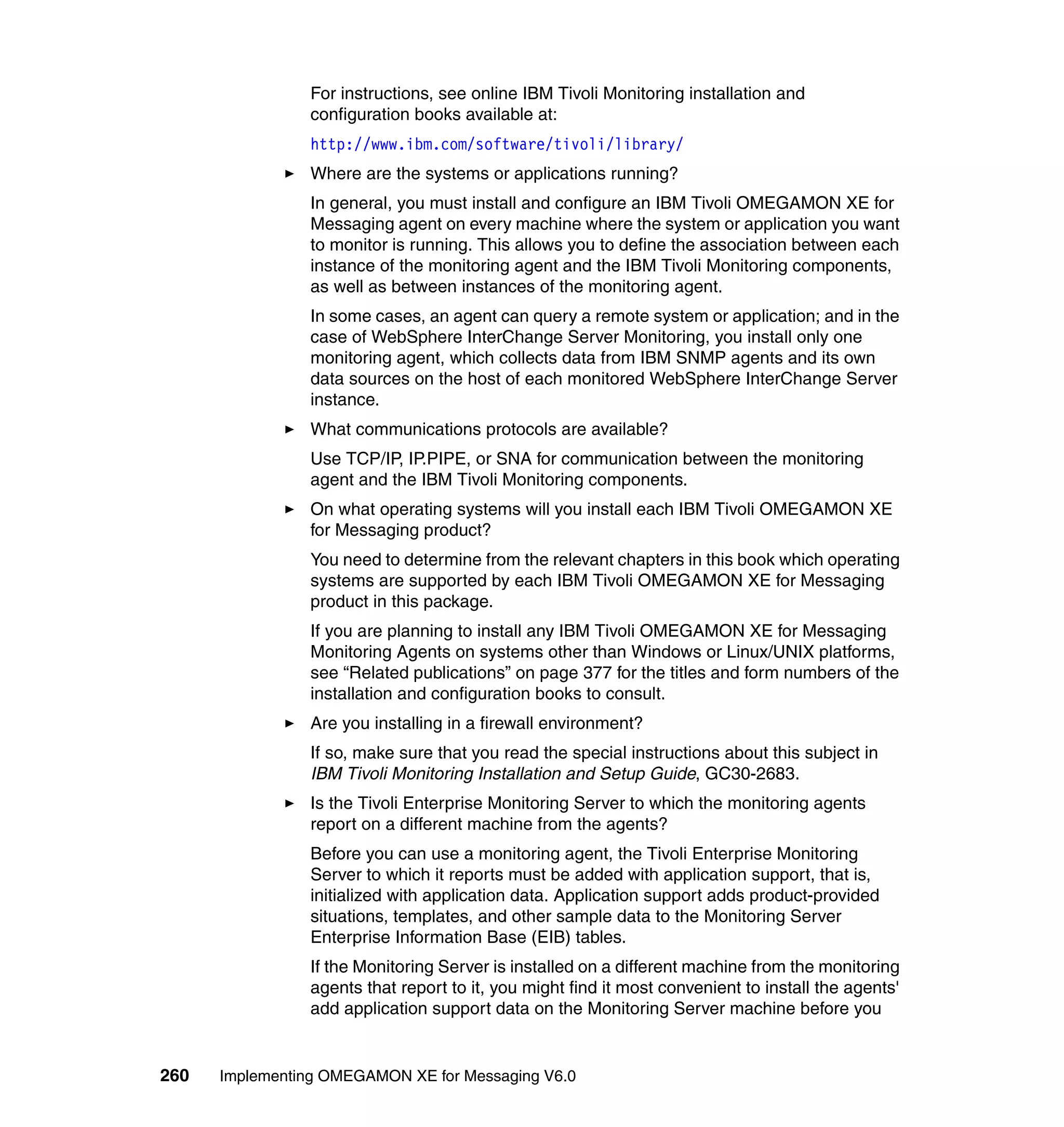 For instructions, see online IBM Tivoli Monitoring installation and
                configuration books available at:
                http://www.ibm.com/software/tivoli/library/
                Where are the systems or applications running?
                In general, you must install and configure an IBM Tivoli OMEGAMON XE for
                Messaging agent on every machine where the system or application you want
                to monitor is running. This allows you to define the association between each
                instance of the monitoring agent and the IBM Tivoli Monitoring components,
                as well as between instances of the monitoring agent.
                In some cases, an agent can query a remote system or application; and in the
                case of WebSphere InterChange Server Monitoring, you install only one
                monitoring agent, which collects data from IBM SNMP agents and its own
                data sources on the host of each monitored WebSphere InterChange Server
                instance.
                What communications protocols are available?
                Use TCP/IP, IP.PIPE, or SNA for communication between the monitoring
                agent and the IBM Tivoli Monitoring components.
                On what operating systems will you install each IBM Tivoli OMEGAMON XE
                for Messaging product?
                You need to determine from the relevant chapters in this book which operating
                systems are supported by each IBM Tivoli OMEGAMON XE for Messaging
                product in this package.
                If you are planning to install any IBM Tivoli OMEGAMON XE for Messaging
                Monitoring Agents on systems other than Windows or Linux/UNIX platforms,
                see “Related publications” on page 377 for the titles and form numbers of the
                installation and configuration books to consult.
                Are you installing in a firewall environment?
                If so, make sure that you read the special instructions about this subject in
                IBM Tivoli Monitoring Installation and Setup Guide, GC30-2683.
                Is the Tivoli Enterprise Monitoring Server to which the monitoring agents
                report on a different machine from the agents?
                Before you can use a monitoring agent, the Tivoli Enterprise Monitoring
                Server to which it reports must be added with application support, that is,
                initialized with application data. Application support adds product-provided
                situations, templates, and other sample data to the Monitoring Server
                Enterprise Information Base (EIB) tables.
                If the Monitoring Server is installed on a different machine from the monitoring
                agents that report to it, you might find it most convenient to install the agents'
                add application support data on the Monitoring Server machine before you


260   Implementing OMEGAMON XE for Messaging V6.0
 
