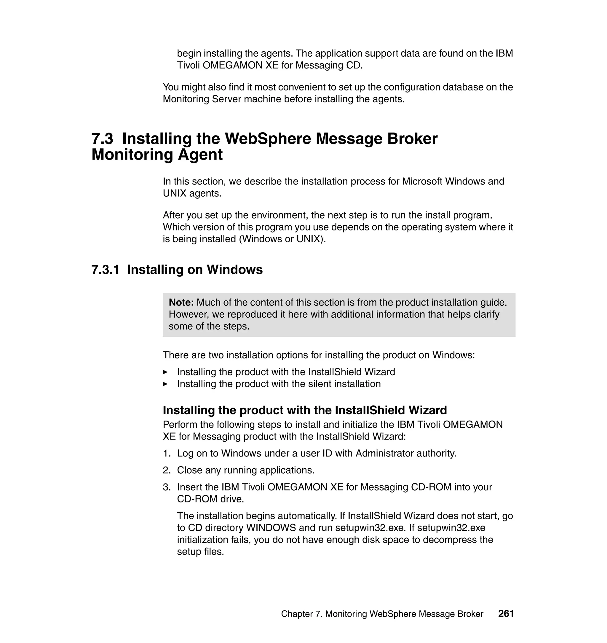 begin installing the agents. The application support data are found on the IBM
              Tivoli OMEGAMON XE for Messaging CD.

           You might also find it most convenient to set up the configuration database on the
           Monitoring Server machine before installing the agents.



7.3 Installing the WebSphere Message Broker
Monitoring Agent
           In this section, we describe the installation process for Microsoft Windows and
           UNIX agents.

           After you set up the environment, the next step is to run the install program.
           Which version of this program you use depends on the operating system where it
           is being installed (Windows or UNIX).


7.3.1 Installing on Windows

            Note: Much of the content of this section is from the product installation guide.
            However, we reproduced it here with additional information that helps clarify
            some of the steps.

           There are two installation options for installing the product on Windows:
              Installing the product with the InstallShield Wizard
              Installing the product with the silent installation

           Installing the product with the InstallShield Wizard
           Perform the following steps to install and initialize the IBM Tivoli OMEGAMON
           XE for Messaging product with the InstallShield Wizard:
           1. Log on to Windows under a user ID with Administrator authority.
           2. Close any running applications.
           3. Insert the IBM Tivoli OMEGAMON XE for Messaging CD-ROM into your
              CD-ROM drive.
              The installation begins automatically. If InstallShield Wizard does not start, go
              to CD directory WINDOWS and run setupwin32.exe. If setupwin32.exe
              initialization fails, you do not have enough disk space to decompress the
              setup files.




                                       Chapter 7. Monitoring WebSphere Message Broker      261
 