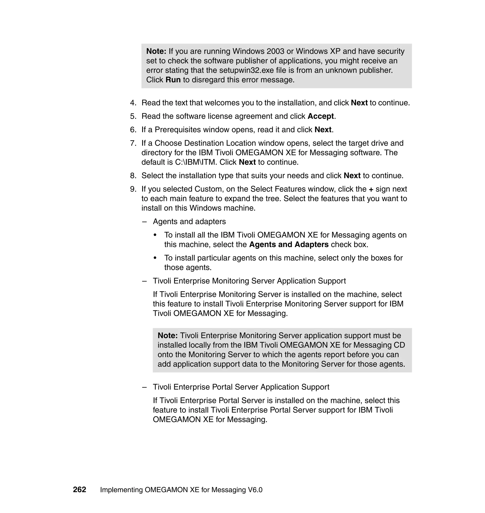 Note: If you are running Windows 2003 or Windows XP and have security
                  set to check the software publisher of applications, you might receive an
                  error stating that the setupwin32.exe file is from an unknown publisher.
                  Click Run to disregard this error message.

             4. Read the text that welcomes you to the installation, and click Next to continue.
             5. Read the software license agreement and click Accept.
             6. If a Prerequisites window opens, read it and click Next.
             7. If a Choose Destination Location window opens, select the target drive and
                directory for the IBM Tivoli OMEGAMON XE for Messaging software. The
                default is C:IBMITM. Click Next to continue.
             8. Select the installation type that suits your needs and click Next to continue.
             9. If you selected Custom, on the Select Features window, click the + sign next
                to each main feature to expand the tree. Select the features that you want to
                install on this Windows machine.
                 – Agents and adapters
                    •    To install all the IBM Tivoli OMEGAMON XE for Messaging agents on
                         this machine, select the Agents and Adapters check box.
                    •    To install particular agents on this machine, select only the boxes for
                         those agents.
                 – Tivoli Enterprise Monitoring Server Application Support
                    If Tivoli Enterprise Monitoring Server is installed on the machine, select
                    this feature to install Tivoli Enterprise Monitoring Server support for IBM
                    Tivoli OMEGAMON XE for Messaging.

                        Note: Tivoli Enterprise Monitoring Server application support must be
                        installed locally from the IBM Tivoli OMEGAMON XE for Messaging CD
                        onto the Monitoring Server to which the agents report before you can
                        add application support data to the Monitoring Server for those agents.

                 – Tivoli Enterprise Portal Server Application Support
                    If Tivoli Enterprise Portal Server is installed on the machine, select this
                    feature to install Tivoli Enterprise Portal Server support for IBM Tivoli
                    OMEGAMON XE for Messaging.




262   Implementing OMEGAMON XE for Messaging V6.0
 