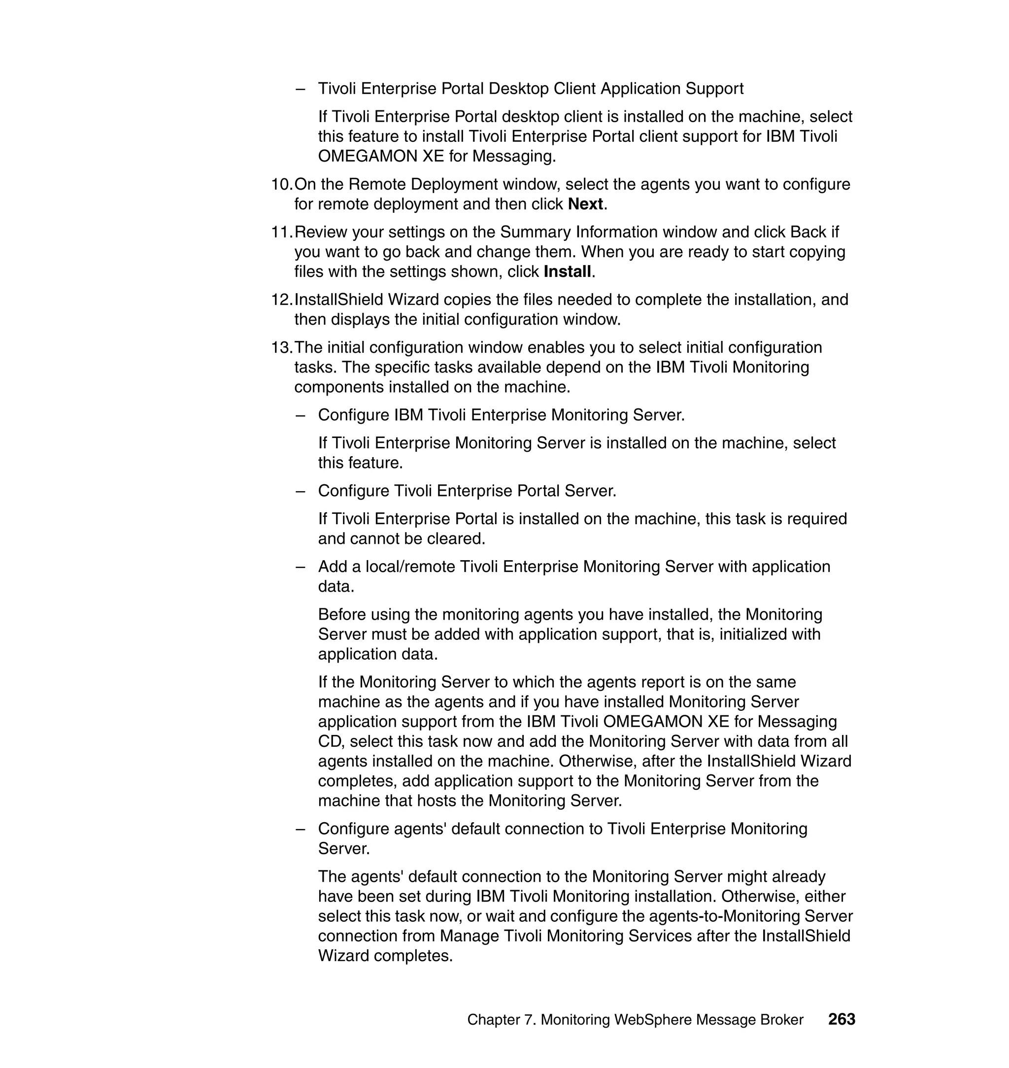 – Tivoli Enterprise Portal Desktop Client Application Support
      If Tivoli Enterprise Portal desktop client is installed on the machine, select
      this feature to install Tivoli Enterprise Portal client support for IBM Tivoli
      OMEGAMON XE for Messaging.
10.On the Remote Deployment window, select the agents you want to configure
   for remote deployment and then click Next.
11.Review your settings on the Summary Information window and click Back if
   you want to go back and change them. When you are ready to start copying
   files with the settings shown, click Install.
12.InstallShield Wizard copies the files needed to complete the installation, and
   then displays the initial configuration window.
13.The initial configuration window enables you to select initial configuration
   tasks. The specific tasks available depend on the IBM Tivoli Monitoring
   components installed on the machine.
   – Configure IBM Tivoli Enterprise Monitoring Server.
      If Tivoli Enterprise Monitoring Server is installed on the machine, select
      this feature.
   – Configure Tivoli Enterprise Portal Server.
      If Tivoli Enterprise Portal is installed on the machine, this task is required
      and cannot be cleared.
   – Add a local/remote Tivoli Enterprise Monitoring Server with application
     data.
      Before using the monitoring agents you have installed, the Monitoring
      Server must be added with application support, that is, initialized with
      application data.
      If the Monitoring Server to which the agents report is on the same
      machine as the agents and if you have installed Monitoring Server
      application support from the IBM Tivoli OMEGAMON XE for Messaging
      CD, select this task now and add the Monitoring Server with data from all
      agents installed on the machine. Otherwise, after the InstallShield Wizard
      completes, add application support to the Monitoring Server from the
      machine that hosts the Monitoring Server.
   – Configure agents' default connection to Tivoli Enterprise Monitoring
     Server.
      The agents' default connection to the Monitoring Server might already
      have been set during IBM Tivoli Monitoring installation. Otherwise, either
      select this task now, or wait and configure the agents-to-Monitoring Server
      connection from Manage Tivoli Monitoring Services after the InstallShield
      Wizard completes.


                            Chapter 7. Monitoring WebSphere Message Broker        263
 
