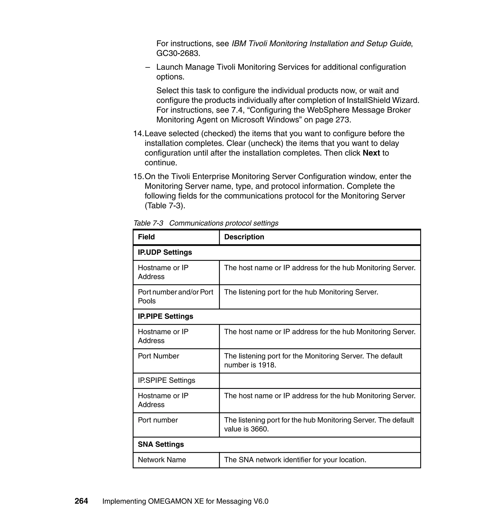 For instructions, see IBM Tivoli Monitoring Installation and Setup Guide,
                       GC30-2683.
                 – Launch Manage Tivoli Monitoring Services for additional configuration
                   options.
                       Select this task to configure the individual products now, or wait and
                       configure the products individually after completion of InstallShield Wizard.
                       For instructions, see 7.4, “Configuring the WebSphere Message Broker
                       Monitoring Agent on Microsoft Windows” on page 273.
             14.Leave selected (checked) the items that you want to configure before the
                installation completes. Clear (uncheck) the items that you want to delay
                configuration until after the installation completes. Then click Next to
                continue.
             15.On the Tivoli Enterprise Monitoring Server Configuration window, enter the
                Monitoring Server name, type, and protocol information. Complete the
                following fields for the communications protocol for the Monitoring Server
                (Table 7-3).

             Table 7-3 Communications protocol settings
               Field                      Description

               IP.UDP Settings

               Hostname or IP             The host name or IP address for the hub Monitoring Server.
               Address

               Port number and/or Port    The listening port for the hub Monitoring Server.
               Pools

               IP.PIPE Settings

               Hostname or IP             The host name or IP address for the hub Monitoring Server.
               Address

               Port Number                The listening port for the Monitoring Server. The default
                                          number is 1918.

               IP.SPIPE Settings

               Hostname or IP             The host name or IP address for the hub Monitoring Server.
               Address

               Port number                The listening port for the hub Monitoring Server. The default
                                          value is 3660.

               SNA Settings

               Network Name               The SNA network identifier for your location.




264   Implementing OMEGAMON XE for Messaging V6.0
 