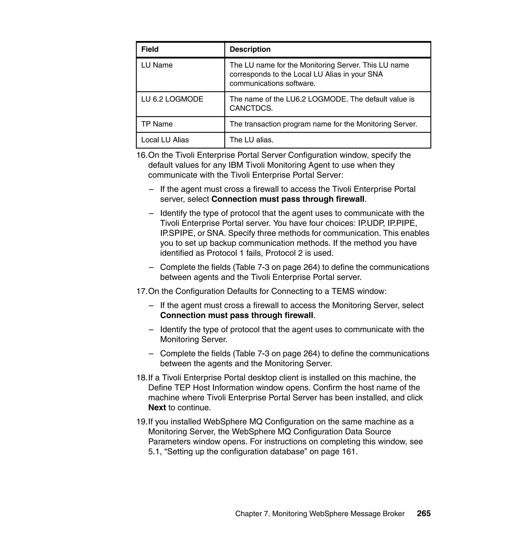 Field                    Description

 LU Name                  The LU name for the Monitoring Server. This LU name
                          corresponds to the Local LU Alias in your SNA
                          communications software.

 LU 6.2 LOGMODE           The name of the LU6.2 LOGMODE. The default value is
                          CANCTDCS.

 TP Name                  The transaction program name for the Monitoring Server.

 Local LU Alias           The LU alias.

16.On the Tivoli Enterprise Portal Server Configuration window, specify the
   default values for any IBM Tivoli Monitoring Agent to use when they
   communicate with the Tivoli Enterprise Portal Server:
   – If the agent must cross a firewall to access the Tivoli Enterprise Portal
     server, select Connection must pass through firewall.
   – Identify the type of protocol that the agent uses to communicate with the
     Tivoli Enterprise Portal server. You have four choices: IP.UDP, IP.PIPE,
     IP.SPIPE, or SNA. Specify three methods for communication. This enables
     you to set up backup communication methods. If the method you have
     identified as Protocol 1 fails, Protocol 2 is used.
   – Complete the fields (Table 7-3 on page 264) to define the communications
     between agents and the Tivoli Enterprise Portal server.
17.On the Configuration Defaults for Connecting to a TEMS window:
   – If the agent must cross a firewall to access the Monitoring Server, select
     Connection must pass through firewall.
   – Identify the type of protocol that the agent uses to communicate with the
     Monitoring Server.
   – Complete the fields (Table 7-3 on page 264) to define the communications
     between the agents and the Monitoring Server.
18.If a Tivoli Enterprise Portal desktop client is installed on this machine, the
   Define TEP Host Information window opens. Confirm the host name of the
   machine where Tivoli Enterprise Portal Server has been installed, and click
   Next to continue.
19.If you installed WebSphere MQ Configuration on the same machine as a
   Monitoring Server, the WebSphere MQ Configuration Data Source
   Parameters window opens. For instructions on completing this window, see
   5.1, “Setting up the configuration database” on page 161.




                           Chapter 7. Monitoring WebSphere Message Broker        265
 