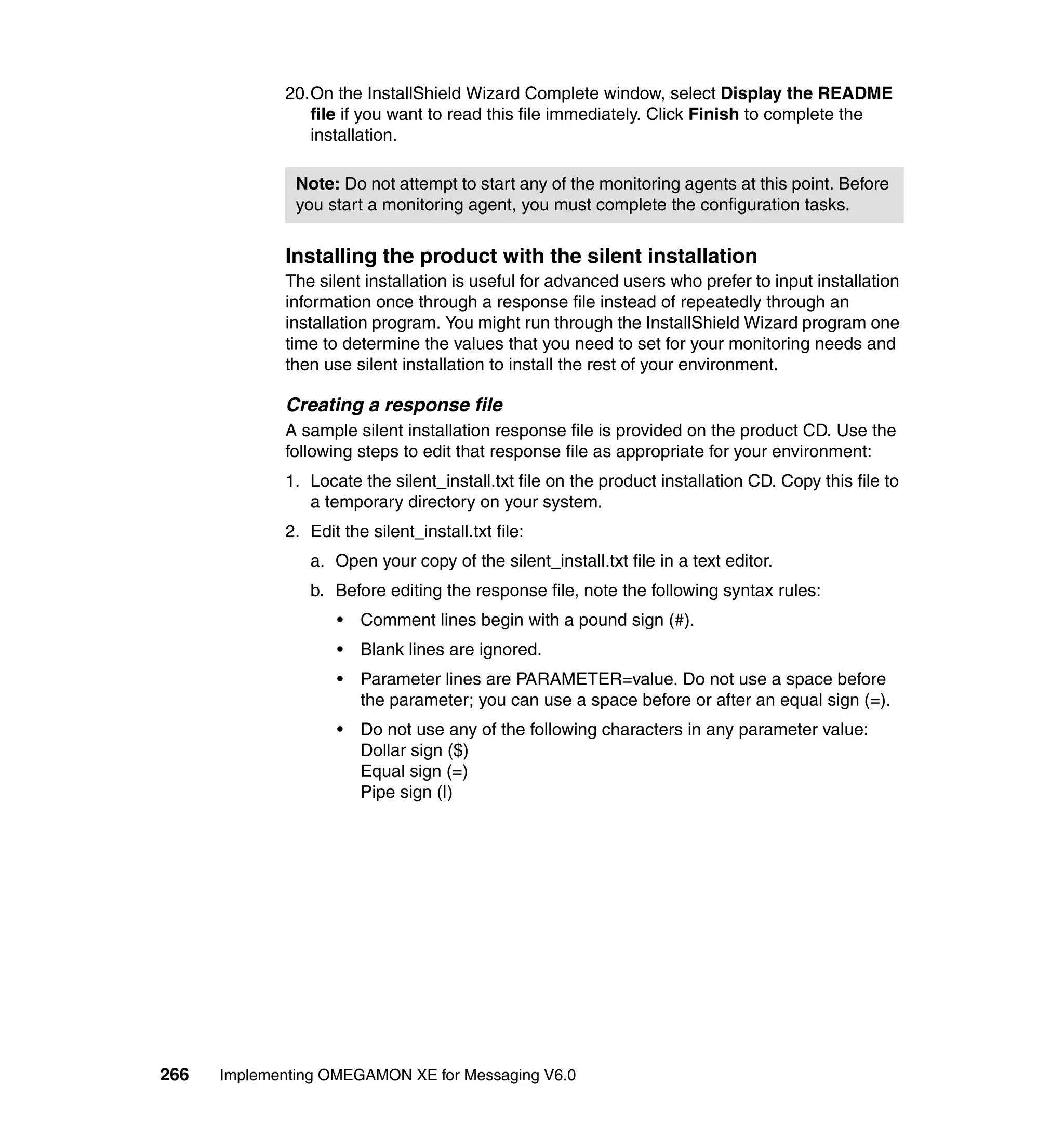 20.On the InstallShield Wizard Complete window, select Display the README
                file if you want to read this file immediately. Click Finish to complete the
                installation.

               Note: Do not attempt to start any of the monitoring agents at this point. Before
               you start a monitoring agent, you must complete the configuration tasks.


             Installing the product with the silent installation
             The silent installation is useful for advanced users who prefer to input installation
             information once through a response file instead of repeatedly through an
             installation program. You might run through the InstallShield Wizard program one
             time to determine the values that you need to set for your monitoring needs and
             then use silent installation to install the rest of your environment.

             Creating a response file
             A sample silent installation response file is provided on the product CD. Use the
             following steps to edit that response file as appropriate for your environment:
             1. Locate the silent_install.txt file on the product installation CD. Copy this file to
                a temporary directory on your system.
             2. Edit the silent_install.txt file:
                a. Open your copy of the silent_install.txt file in a text editor.
                b. Before editing the response file, note the following syntax rules:
                    •   Comment lines begin with a pound sign (#).
                    •   Blank lines are ignored.
                    •   Parameter lines are PARAMETER=value. Do not use a space before
                        the parameter; you can use a space before or after an equal sign (=).
                    •   Do not use any of the following characters in any parameter value:
                        Dollar sign ($)
                        Equal sign (=)
                        Pipe sign (|)




266   Implementing OMEGAMON XE for Messaging V6.0
 