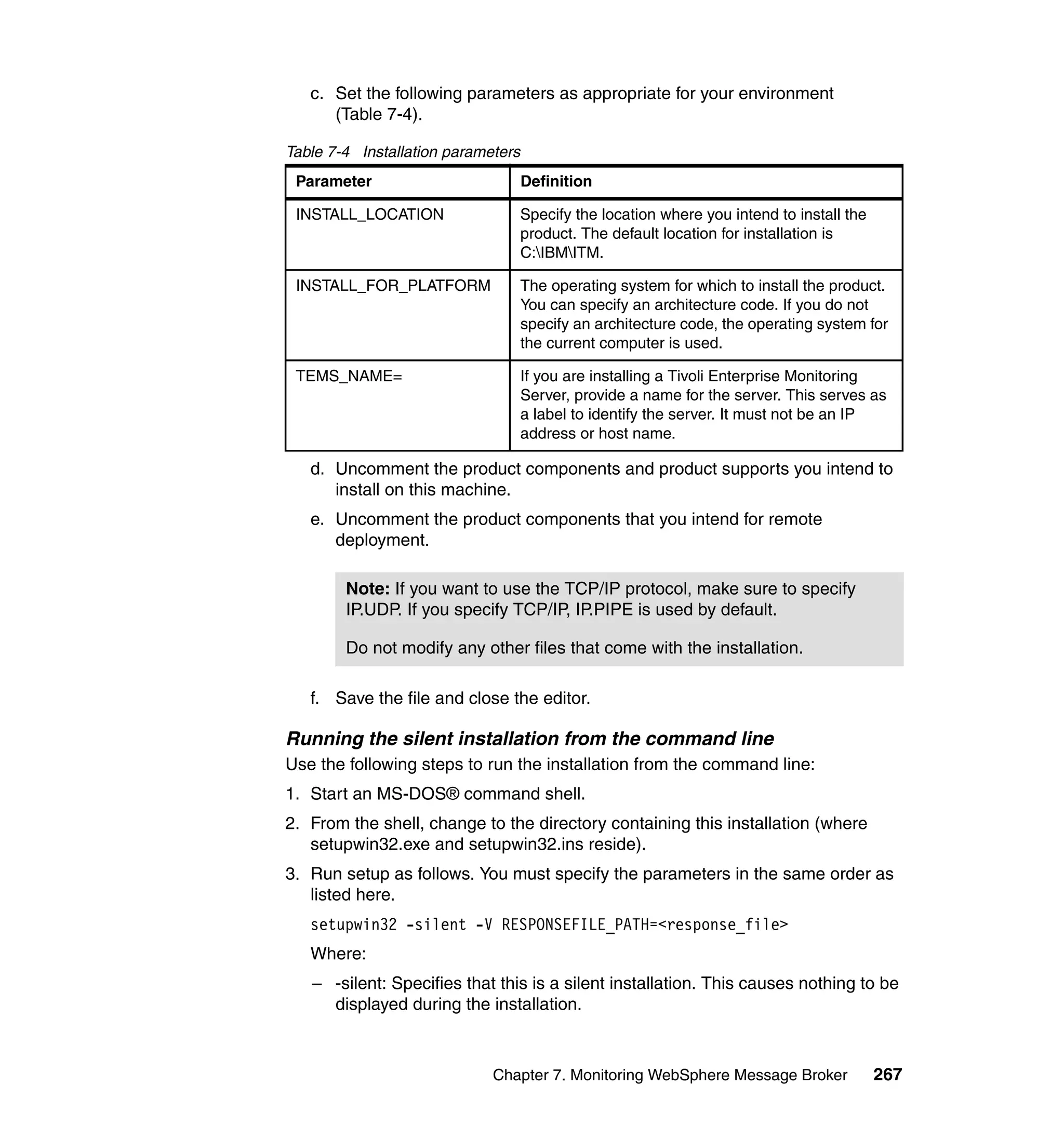 c. Set the following parameters as appropriate for your environment
      (Table 7-4).

Table 7-4 Installation parameters
 Parameter                          Definition

 INSTALL_LOCATION                   Specify the location where you intend to install the
                                    product. The default location for installation is
                                    C:IBMITM.

 INSTALL_FOR_PLATFORM               The operating system for which to install the product.
                                    You can specify an architecture code. If you do not
                                    specify an architecture code, the operating system for
                                    the current computer is used.

 TEMS_NAME=                         If you are installing a Tivoli Enterprise Monitoring
                                    Server, provide a name for the server. This serves as
                                    a label to identify the server. It must not be an IP
                                    address or host name.

   d. Uncomment the product components and product supports you intend to
      install on this machine.
   e. Uncomment the product components that you intend for remote
      deployment.

        Note: If you want to use the TCP/IP protocol, make sure to specify
        IP.UDP. If you specify TCP/IP, IP.PIPE is used by default.

        Do not modify any other files that come with the installation.

   f. Save the file and close the editor.

Running the silent installation from the command line
Use the following steps to run the installation from the command line:
1. Start an MS-DOS® command shell.
2. From the shell, change to the directory containing this installation (where
   setupwin32.exe and setupwin32.ins reside).
3. Run setup as follows. You must specify the parameters in the same order as
   listed here.
   setupwin32 -silent -V RESPONSEFILE_PATH=<response_file>
   Where:
   – -silent: Specifies that this is a silent installation. This causes nothing to be
     displayed during the installation.



                             Chapter 7. Monitoring WebSphere Message Broker                267
 